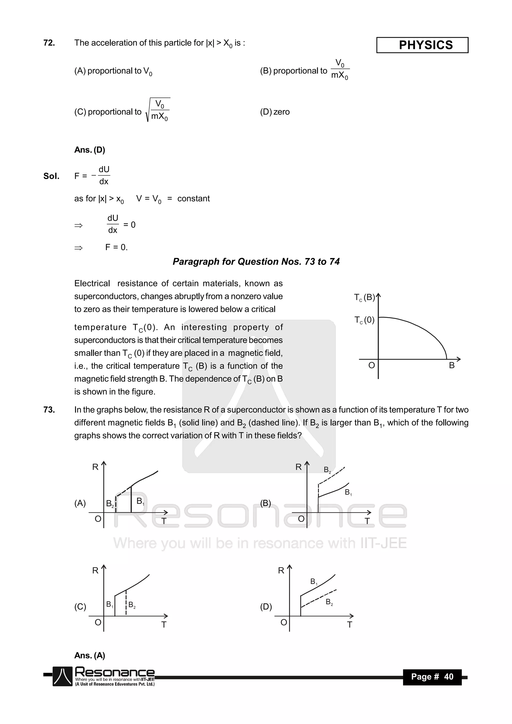 72.    The acceleration of this particle for |x| > X0 is :                                           PHYSICS
                                                                                   V0
       (A) proportional to V0                                 (B) proportional to mX
                                                                                      0



                                      V0
       (C) proportional to           mX 0                     (D) zero



       Ans. (D)

                 dU
Sol.   F= 
                 dx

       as for |x| > x0          V = V0 = constant

                  dU
                     =0
                  dx
       

                 F = 0.
                                            Paragraph for Question Nos. 73 to 74

       Electrical resistance of certain materials, known as
       superconductors, changes abruptly from a nonzero value                               TC (B)
       to zero as their temperature is lowered below a critical
                                                                                            TC (0)
       temperature T C (0). An interesting property of
       superconductors is that their critical temperature becomes
       smaller than TC (0) if they are placed in a magnetic field,
       i.e., the critical temperature TC (B) is a function of the                               O               B
       magnetic field strength B. The dependence of TC (B) on B
       is shown in the figure.

73.    In the graphs below, the resistance R of a superconductor is shown as a function of its temperature T for two
       different magnetic fields B1 (solid line) and B2 (dashed line). If B2 is larger than B1, which of the following
       graphs shows the correct variation of R with T in these fields?


             R                                                           R        B2

                                                                                       B1
       (A)        B2            B1                            (B)
             O                         T                                 O                     T




             R                                                      R
                                                                             B1


                  B1       B2                                                     B2
       (C)                                                    (D)
             O                         T                            O                  T


       Ans. (A)

        RESONANCE                                                                                     Page # 40
 