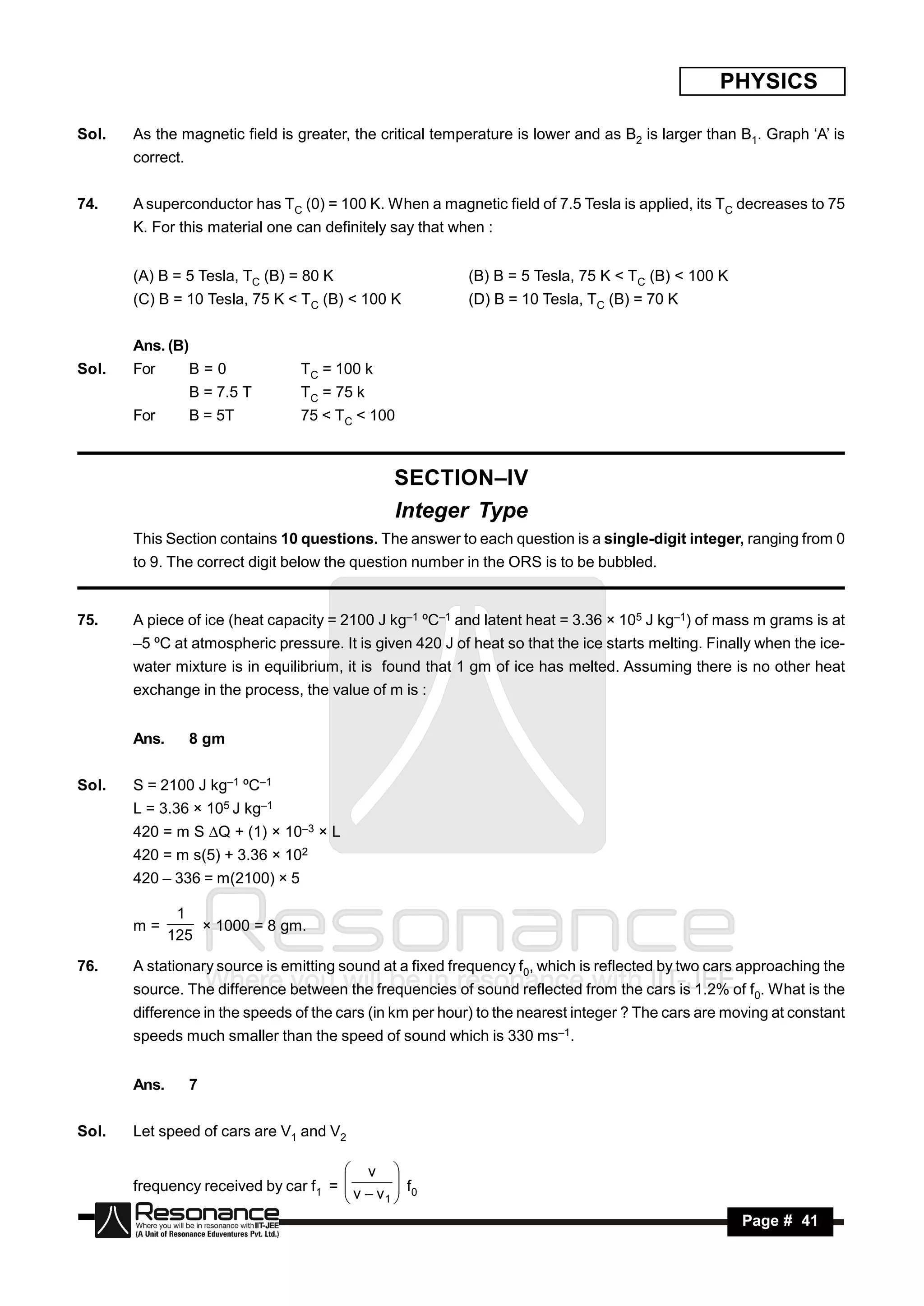PHYSICS

Sol.   As the magnetic field is greater, the critical temperature is lower and as B2 is larger than B1. Graph ‘A’ is
       correct.


74.    A superconductor has TC (0) = 100 K. When a magnetic field of 7.5 Tesla is applied, its TC decreases to 75
       K. For this material one can definitely say that when :


       (A) B = 5 Tesla, TC (B) = 80 K                     (B) B = 5 Tesla, 75 K < TC (B) < 100 K
       (C) B = 10 Tesla, 75 K < TC (B) < 100 K            (D) B = 10 Tesla, TC (B) = 70 K


       Ans. (B)
Sol.   For        B=0            TC = 100 k
                  B = 7.5 T      TC = 75 k
       For        B = 5T         75 < TC < 100



                                               SECTION–IV
                                               Integer Type
       This Section contains 10 questions. The answer to each question is a single-digit integer, ranging from 0
       to 9. The correct digit below the question number in the ORS is to be bubbled.


75.    A piece of ice (heat capacity = 2100 J kg–1 ºC–1 and latent heat = 3.36 × 105 J kg–1) of mass m grams is at
       –5 ºC at atmospheric pressure. It is given 420 J of heat so that the ice starts melting. Finally when the ice-
       water mixture is in equilibrium, it is found that 1 gm of ice has melted. Assuming there is no other heat
       exchange in the process, the value of m is :


       Ans.       8 gm


Sol.   S = 2100 J kg–1 ºC–1
       L = 3.36 × 105 J kg–1
       420 = m S Q + (1) × 10–3 × L
       420 = m s(5) + 3.36 × 102
       420 – 336 = m(2100) × 5

               1
       m=
              125
                  × 1000 = 8 gm.

76.    A stationary source is emitting sound at a fixed frequency f0, which is reflected by two cars approaching the
       source. The difference between the frequencies of sound reflected from the cars is 1.2% of f0. What is the
       difference in the speeds of the cars (in km per hour) to the nearest integer ? The cars are moving at constant
       speeds much smaller than the speed of sound which is 330 ms–1.


       Ans.       7


Sol.   Let speed of cars are V1 and V2

                                       v 
       frequency received by car f1 =  v  v  f0
                                             1
                                             
                                      
        RESONANCE                                                                                    Page # 41
 