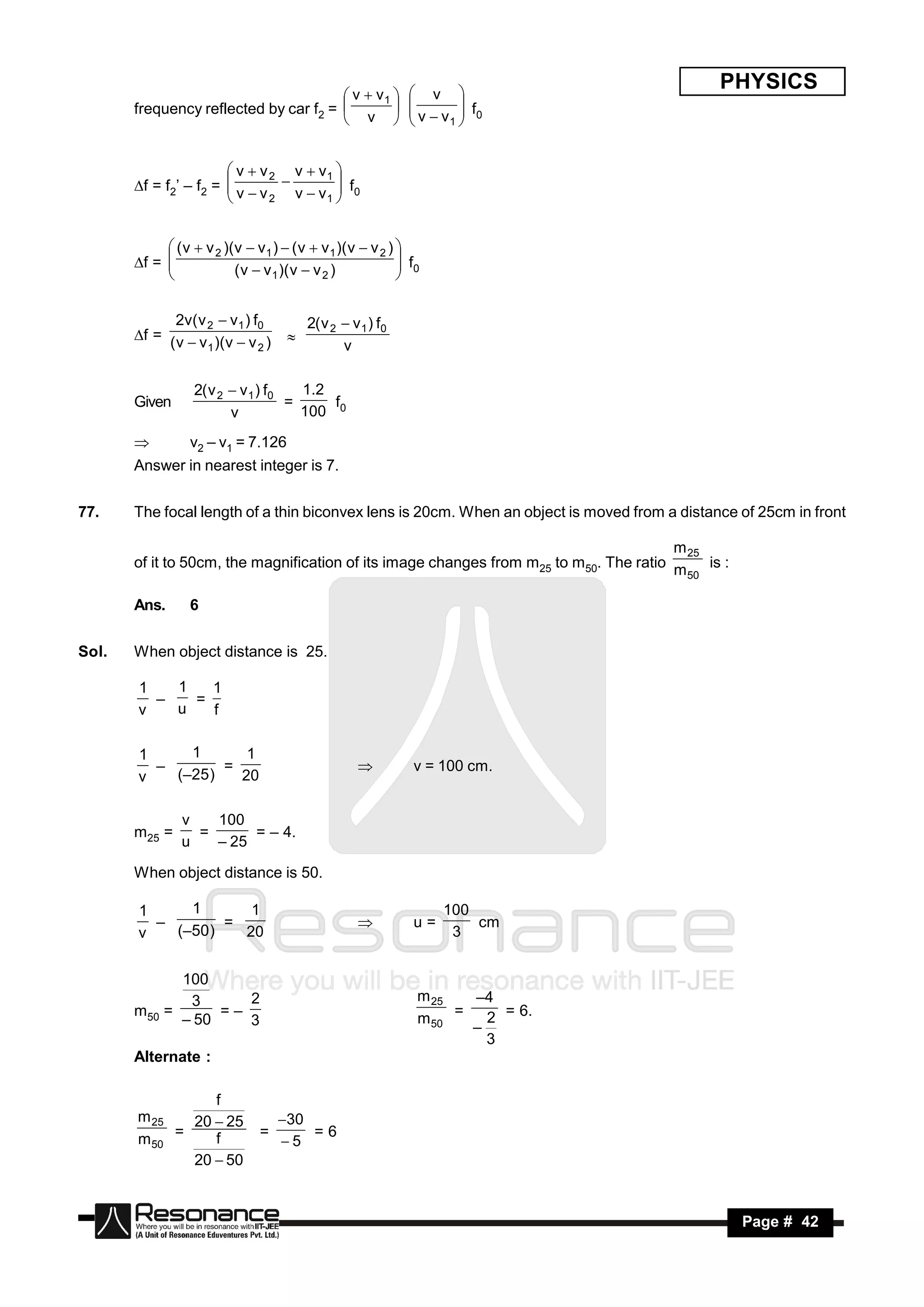  v 
                                                                                              PHYSICS
                                        v  v1 
       frequency reflected by car f2 =                       v  v  f0
                                        v 
                                                            
                                                                    1
                                                                     
                                                             


                        v  v 2 v  v1 
       f = f2’ – f2 =  v  v  v  v  f0
                               2      1
                                       
                       


             ( v  v 2 )(v  v1 )  ( v  v 1 )( v  v 2 ) 
       f = 
                         ( v  v 1 )( v  v 2 )
                                                             f
                                                             0
                                                           

             2v( v 2  v 1 ) f0          2( v 2  v 1 ) f0
       f = ( v  v )(v  v )
                   1          2                 v
                                     


                  2( v 2  v 1 ) f0   1 .2
       Given                        =      f
                         v            100 0

                v2 – v1 = 7.126
       Answer in nearest integer is 7.


77.    The focal length of a thin biconvex lens is 20cm. When an object is moved from a distance of 25cm in front

                                                                                        m 25
       of it to 50cm, the magnification of its image changes from m25 to m50. The ratio m is :
                                                                                          50

       Ans.      6


Sol.   When object distance is 25.

       1   1   1
             =
       v   u   f
         –


       1     1       1
                  =                                          v = 100 cm.
       v   (–25 )   20
         –                                         


                v   100
       m25 =      =      = – 4.
                u   – 25

       When object distance is 50.

       1     1      1                                             100
                 =                                           u=       cm
       v   (–50)   20                                              3
         –                                         


             100
              3      2                                        m 25   –4
       m50 =      =–                                          m 50 =   2 = 6.
             – 50    3
                                                                       3
                                                                     –
       Alternate :

                 f
       m 25   20  25              30
       m 50 =    f             =
                                   5
                                       =6
              20  50


        RESONANCE                                                                                Page # 42
 