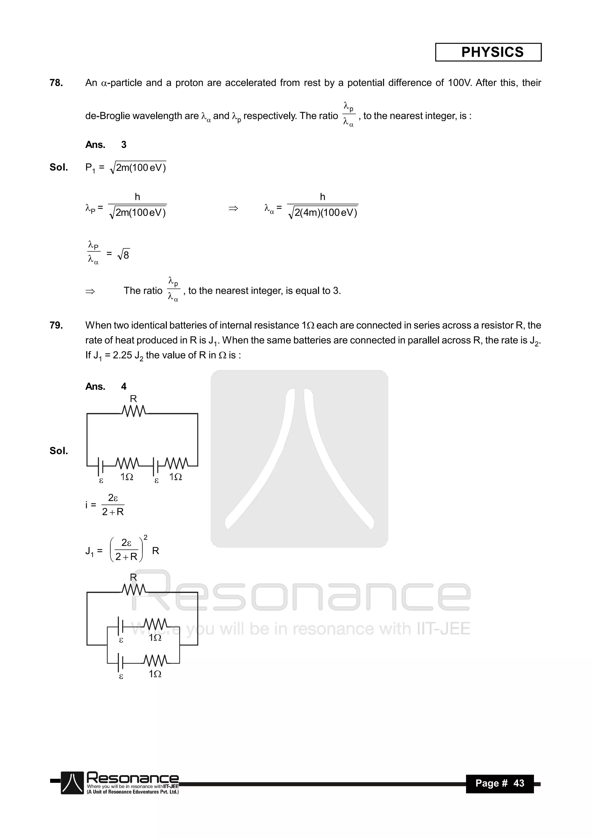 PHYSICS

78.    An -particle and a proton are accelerated from rest by a potential difference of 100V. After this, their

                                                                            p
       de-Broglie wavelength are  and p respectively. The ratio               , to the nearest integer, is :
                                                                            

       Ans.     3

Sol.   P1 =   2m(100 eV )

                    h                                              h
       P =                                           =
              2m(100 eV )                                    2( 4m)(100 eV )
                                            


       P
        =     8

                            p
               The ratio        , to the nearest integer, is equal to 3.
                            


79.    When two identical batteries of internal resistance 1each are connected in series across a resistor R, the
       rate of heat produced in R is J1. When the same batteries are connected in parallel across R, the rate is J2.
       If J1 = 2.25 J2 the value of R in  is :


       Ans.     4




Sol.



             2
       i=
            2R

                        2
             2 
       J1 =      R
            2R




        RESONANCE                                                                                                 Page # 43
 