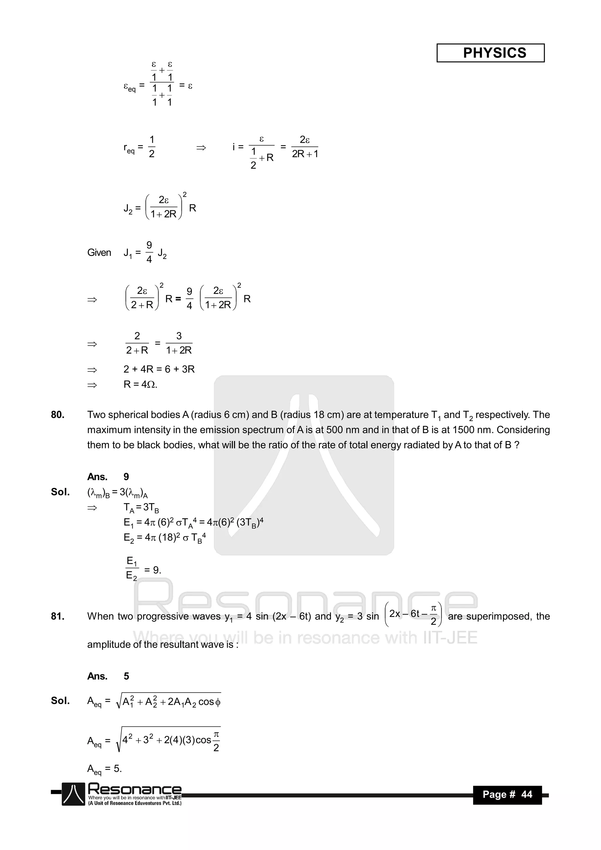 PHYSICS
                           
                          1 1
                           
                  eq   = 1 1 =
                          1 1
                           



                          1                                 2
                  req =                          i= 1    =
                                                      
                          2                           R   2R  1
                                      
                                                    2

                                  2
                        2 
                  J2 =          R
                        1  2R 

                          9
       Given      J1 =      J
                          4 2

                              2                  2
                   2     9  2 
                        R=             R
                  2R     4  1  2R 
                            


                    2       3
                       =
                   2R   1  2R
       

                 2 + 4R = 6 + 3R
                 R = 4.


80.    Two spherical bodies A (radius 6 cm) and B (radius 18 cm) are at temperature T1 and T2 respectively. The
       maximum intensity in the emission spectrum of A is at 500 nm and in that of B is at 1500 nm. Considering
       them to be black bodies, what will be the ratio of the rate of total energy radiated by A to that of B ?


       Ans.       9
Sol.   (m)B = 3(m)A
                 TA = 3TB
                  E1 = 4 (6)2 TA4 = 4(6)2 (3TB)4
                  E2 = 4 (18)2  TB4

                  E1
                  E 2 = 9.



81.    When two progressive waves y1 = 4 sin (2x – 6t) and y2 = 3 sin  2x – 6t –  are superimposed, the
                                                                                
                                                                                2

       amplitude of the resultant wave is :


       Ans.       5

Sol.   Aeq =      A 1  A 2  2A 1A 2 cos 
                    2
                          2




       Aeq =      4 2  3 2  2( 4)(3) cos
                                             
                                             2

       Aeq = 5.

        RESONANCE                                                                                     Page # 44
 