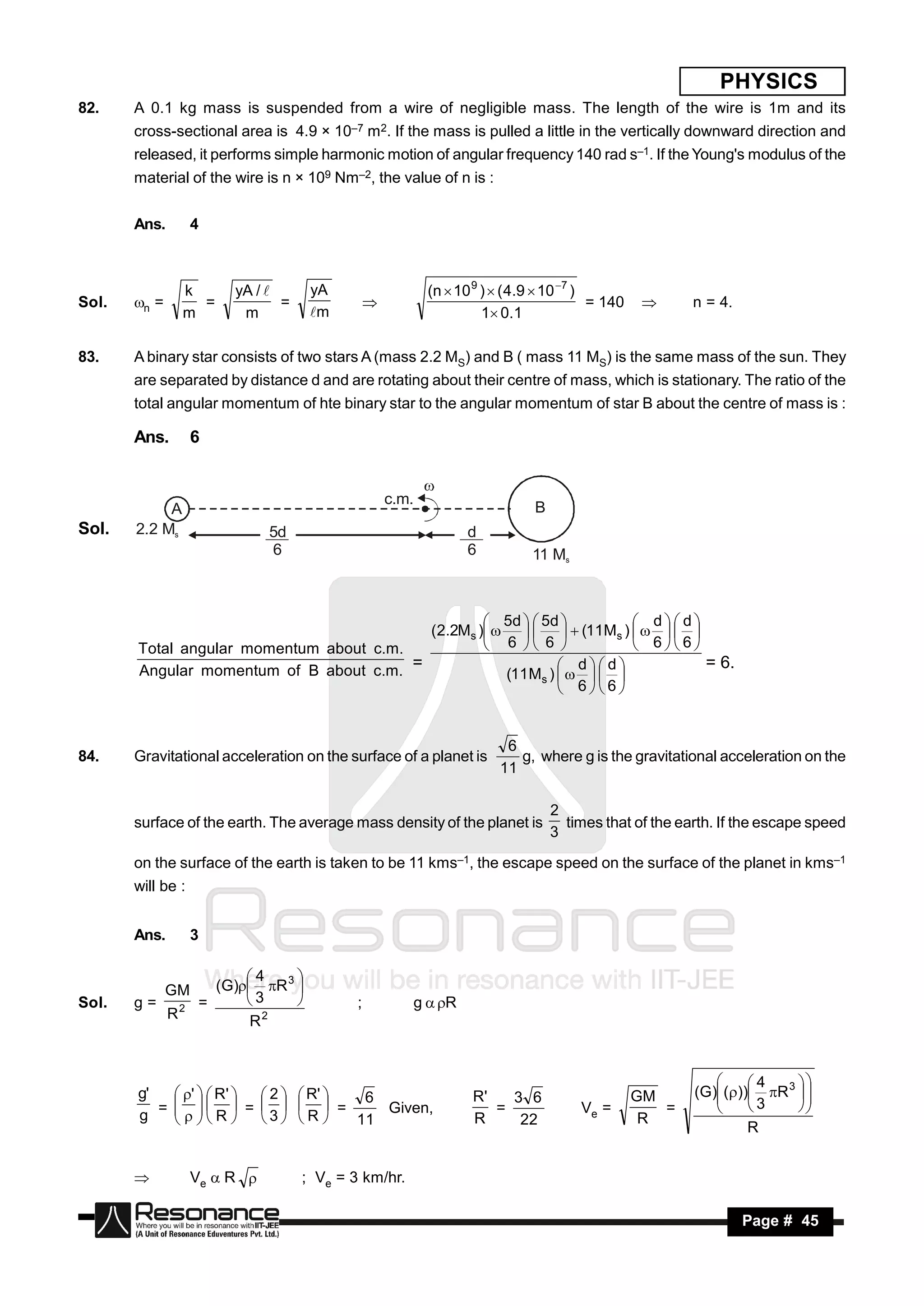 PHYSICS
82.    A 0.1 kg mass is suspended from a wire of negligible mass. The length of the wire is 1m and its
       cross-sectional area is 4.9 × 10–7 m2. If the mass is pulled a little in the vertically downward direction and
       released, it performs simple harmonic motion of angular frequency 140 rad s–1. If the Young's modulus of the
       material of the wire is n × 109 Nm–2, the value of n is :


       Ans.        4



                k       yA /        yA                   (n  10 9 )  ( 4.9  10 7 )
Sol.   n =       =            =                                                        = 140          n = 4.
                m        m           m                             1 0.1
                                                                                               


83.    A binary star consists of two stars A (mass 2.2 MS) and B ( mass 11 MS) is the same mass of the sun. They
       are separated by distance d and are rotating about their centre of mass, which is stationary. The ratio of the
       total angular momentum of hte binary star to the angular momentum of star B about the centre of mass is :

       Ans.        6


                                                   c.m.
            A                                                                B
Sol.   2.2 Ms                 5d                                 d
                              6                                  6          11 Ms



                                                    5d   5d           d d
                                           (2.2Ms )      (11Ms )     
       Total angular momentum about c.m.            6  6              66
       Angular momentum of B about c.m.  =                      dd            = 6.
                                                      (11 Ms )     
                                                                66


                                                                       6
84.    Gravitational acceleration on the surface of a planet is          g, where g is the gravitational acceleration on the
                                                                      11

                                                                                 2
       surface of the earth. The average mass density of the planet is             times that of the earth. If the escape speed
                                                                                 3

       on the surface of the earth is taken to be 11 kms–1, the escape speed on the surface of the planet in kms–1
       will be :


       Ans.        3

                          4
              GM      (G) R 3 
                                 
Sol.   g=           =     3               ;          g R
              R2             2
                                 
                           R


                                                                                                                4
       g'    '   R'   2   R'   6                         R'   3 6                      GM     (G) ()) R 3  
                                                                                                                      
          =    =     =            Given,                     =               Ve =          =            3
       g
                                                                                                                        
             R
                          3  R     11                         R     22                       R
                                                                                                                      
                                                                                                                R
              


                  Ve  R         ; Ve = 3 km/hr.

        RESONANCE                                                                                               Page # 45
 