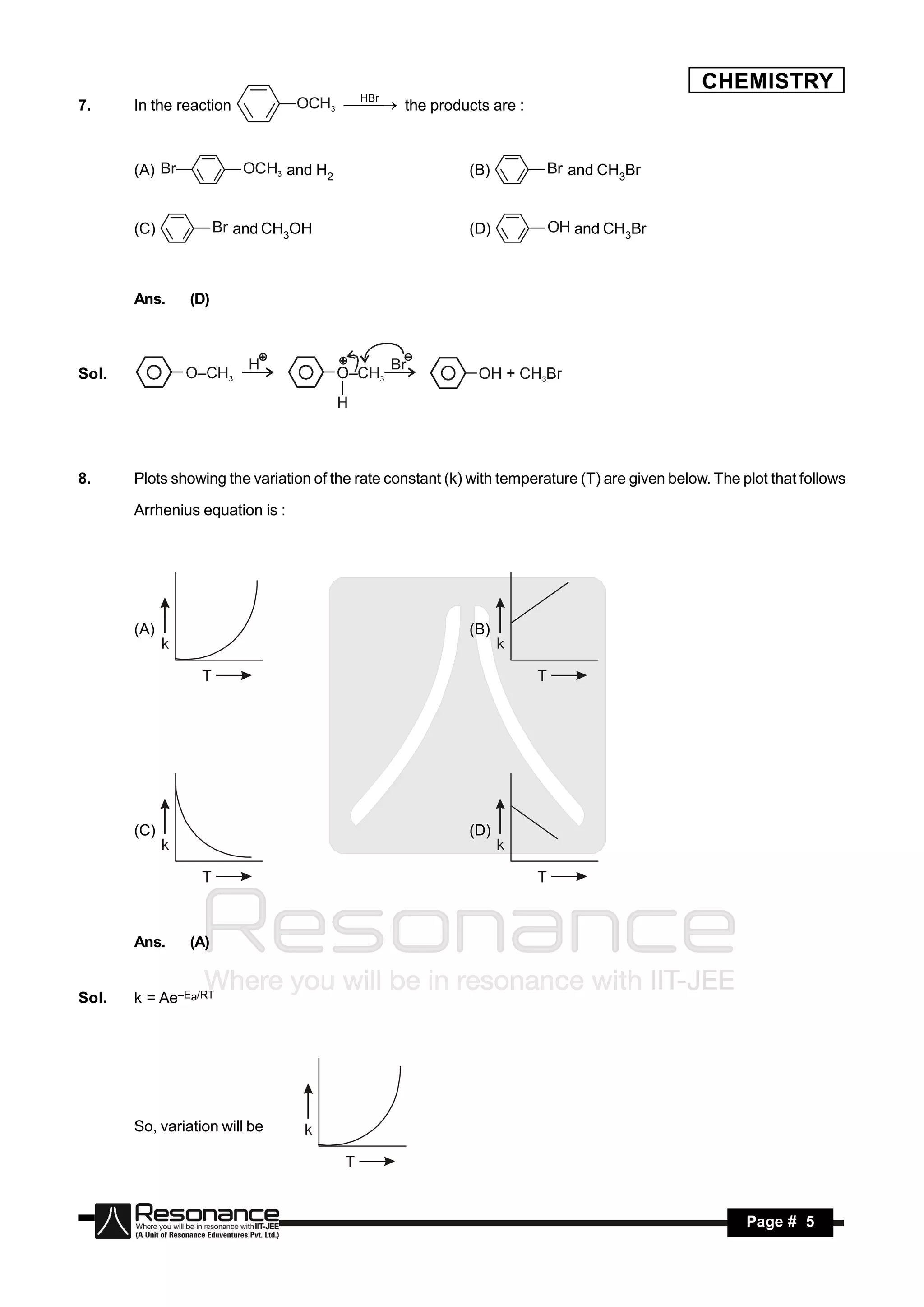 CHEMISTRY
                                       HBr
7.     In the reaction           OCH3   the products are :
                                        



       (A) Br            OCH3 and H2                       (B)         Br and CH3Br


       (C)            Br and CH3OH                         (D)          OH and CH3Br



       Ans.     (D)



Sol.




8.     Plots showing the variation of the rate constant (k) with temperature (T) are given below. The plot that follows

       Arrhenius equation is :




       (A)                                                 (B)




       (C)                                                 (D)




       Ans.     (A)


Sol.   k = Ae–Ea/RT




       So, variation will be




        RESONANCE                                                                                      Page # 5
 