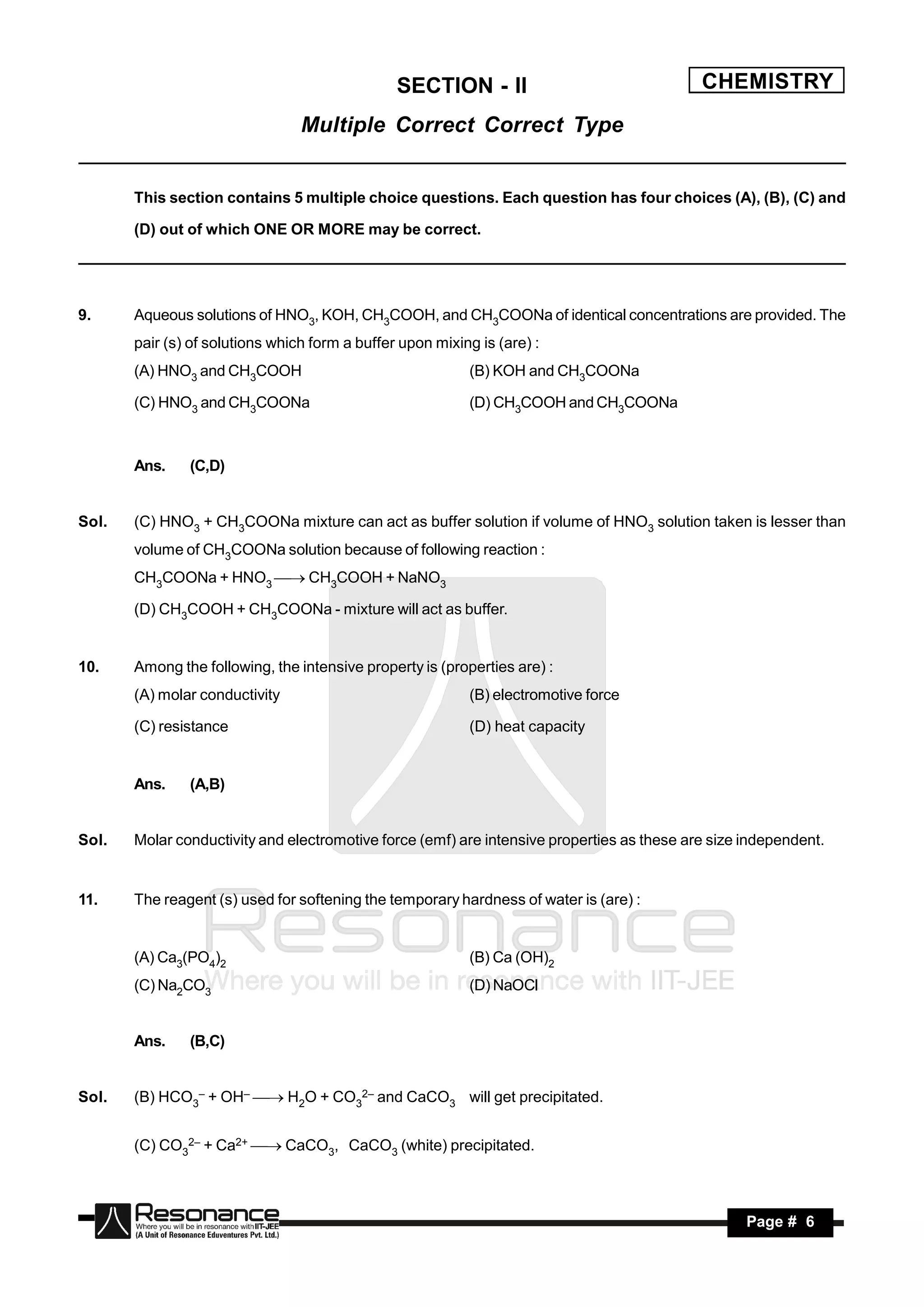SECTION - II                                CHEMISTRY
                                 Multiple Correct Correct Type


       This section contains 5 multiple choice questions. Each question has four choices (A), (B), (C) and

       (D) out of which ONE OR MORE may be correct.




9.     Aqueous solutions of HNO3, KOH, CH3COOH, and CH3COONa of identical concentrations are provided. The
       pair (s) of solutions which form a buffer upon mixing is (are) :
       (A) HNO3 and CH3COOH                                (B) KOH and CH3COONa

       (C) HNO3 and CH3COONa                               (D) CH3COOH and CH3COONa



       Ans.    (C,D)


Sol.   (C) HNO3 + CH3COONa mixture can act as buffer solution if volume of HNO3 solution taken is lesser than
       volume of CH3COONa solution because of following reaction :
       CH3COONa + HNO3  CH3COOH + NaNO3

       (D) CH3COOH + CH3COONa - mixture will act as buffer.


10.    Among the following, the intensive property is (properties are) :
       (A) molar conductivity                              (B) electromotive force

       (C) resistance                                      (D) heat capacity


       Ans.    (A,B)


Sol.   Molar conductivity and electromotive force (emf) are intensive properties as these are size independent.


11.    The reagent (s) used for softening the temporary hardness of water is (are) :


       (A) Ca3(PO4)2                                       (B) Ca (OH)2
       (C) Na2CO3                                          (D) NaOCl


       Ans.    (B,C)


Sol.   (B) HCO3– + OH–  H2O + CO32– and CaCO3 will get precipitated.


       (C) CO32– + Ca2+  CaCO3, CaCO3 (white) precipitated.



        RESONANCE                                                                                  Page # 6
 
