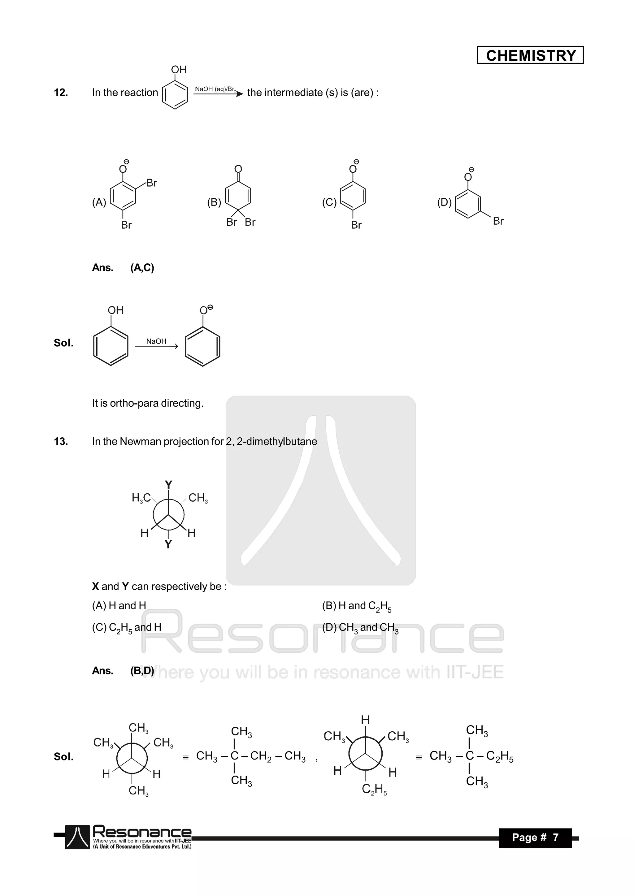 CHEMISTRY

12.    In the reaction                     the intermediate (s) is (are) :




       (A)                           (B)                    (C)                  (D)




       Ans.     (A,C)




Sol.              NaOH
                   
                     




       It is ortho-para directing.


13.    In the Newman projection for 2, 2-dimethylbutane




       X and Y can respectively be :
       (A) H and H                                          (B) H and C2H5

       (C) C2H5 and H                                       (D) CH3 and CH3



       Ans.     (B,D)




                                      CH3                                              CH3
                                      |                                                |
Sol.                        CH3 – C – CH2 – CH3 ,                          CH3 – C – C 2H5
                                      |                                                |
                                      CH3                                              CH3



        RESONANCE                                                                              Page # 7
 