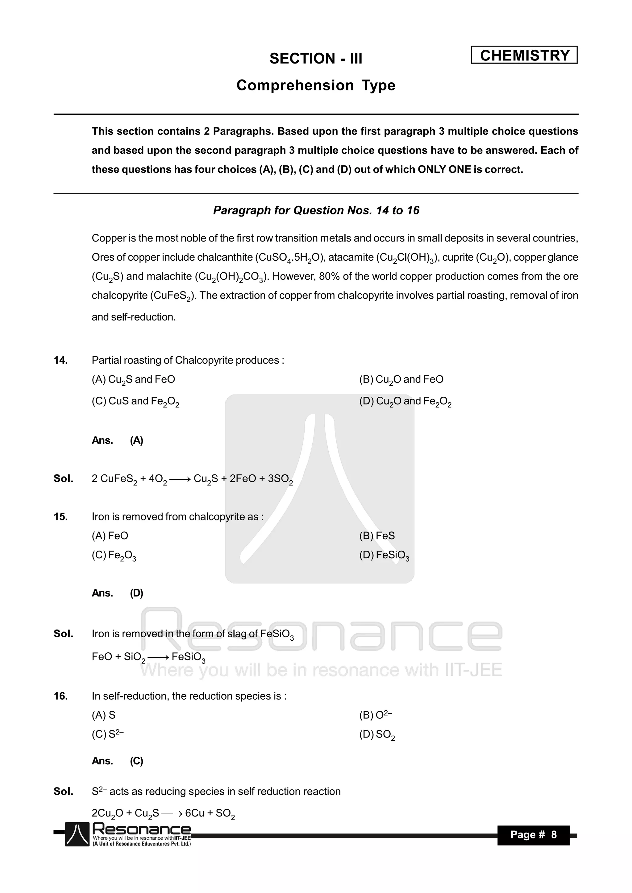 SECTION - III                                 CHEMISTRY
                                        Comprehension Type

       This section contains 2 Paragraphs. Based upon the first paragraph 3 multiple choice questions
       and based upon the second paragraph 3 multiple choice questions have to be answered. Each of
       these questions has four choices (A), (B), (C) and (D) out of which ONLY ONE is correct.


                                  Paragraph for Question Nos. 14 to 16

       Copper is the most noble of the first row transition metals and occurs in small deposits in several countries,
       Ores of copper include chalcanthite (CuSO4.5H2O), atacamite (Cu2Cl(OH)3), cuprite (Cu2O), copper glance
       (Cu2S) and malachite (Cu2(OH)2CO3). However, 80% of the world copper production comes from the ore
       chalcopyrite (CuFeS2). The extraction of copper from chalcopyrite involves partial roasting, removal of iron

       and self-reduction.



14.    Partial roasting of Chalcopyrite produces :
       (A) Cu2S and FeO                                            (B) Cu2O and FeO

       (C) CuS and Fe2O2                                           (D) Cu2O and Fe2O2


       Ans.      (A)


Sol.   2 CuFeS2 + 4O2  Cu2S + 2FeO + 3SO2


15.    Iron is removed from chalcopyrite as :
       (A) FeO                                                     (B) FeS
       (C) Fe2O3                                                   (D) FeSiO3


       Ans.      (D)


Sol.   Iron is removed in the form of slag of FeSiO3

       FeO + SiO2 FeSiO3


16.    In self-reduction, the reduction species is :
       (A) S                                                       (B) O2–
       (C) S2–                                                     (D) SO2

       Ans.      (C)

Sol.   S2– acts as reducing species in self reduction reaction

       2Cu2O + Cu2S 6Cu + SO2
        RESONANCE                                                                                    Page # 8
 