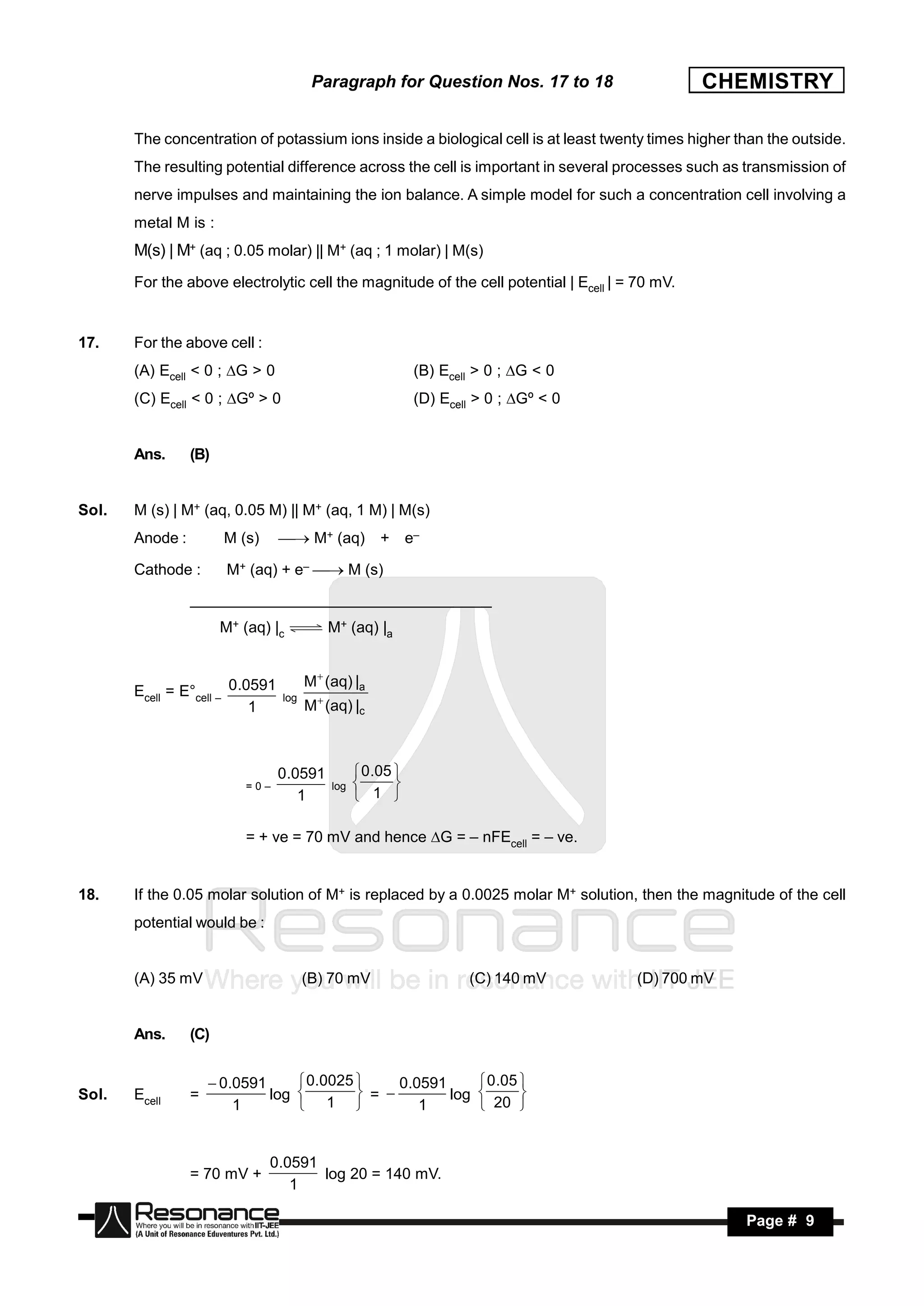 Paragraph for Question Nos. 17 to 18                    CHEMISTRY

       The concentration of potassium ions inside a biological cell is at least twenty times higher than the outside.
       The resulting potential difference across the cell is important in several processes such as transmission of
       nerve impulses and maintaining the ion balance. A simple model for such a concentration cell involving a
       metal M is :
       M(s) | M+ (aq ; 0.05 molar) || M+ (aq ; 1 molar) | M(s)
       For the above electrolytic cell the magnitude of the cell potential | Ecell | = 70 mV.


17.    For the above cell :
       (A) Ecell < 0 ; G > 0                               (B) Ecell > 0 ; G < 0
       (C) Ecell < 0 ; Gº > 0                              (D) Ecell > 0 ; Gº < 0


       Ans.      (B)


Sol.   M (s) | M+ (aq, 0.05 M) || M+ (aq, 1 M) | M(s)
       Anode :         M (s)      M+ (aq)          + e–

       Cathode :        M+ (aq) + e–  M (s)
                 _____________________________________
                       M+ (aq) |c         M+ (aq) |a


                                       M (aq) |a
       Ecell = E°cell – 0.0591   log
                           1           M (aq) |c



                                 0.0591           0.05 
                           =0–             log
                                    1             1 
                                                       


                           = + ve = 70 mV and hence G = – nFEcell = – ve.


18.    If the 0.05 molar solution of M+ is replaced by a 0.0025 molar M+ solution, then the magnitude of the cell
       potential would be :


       (A) 35 mV                       (B) 70 mV                    (C) 140 mV        (D) 700 mV


       Ans.      (C)


                      0.0591      0.0025      0.0591      0.05 
Sol.   Ecell     =            log          =         log 
                         1         1              1        20 
                                                                   



                               0.0591
                 = 70 mV +            log 20 = 140 mV.
                                                     .
                                  1

        RESONANCE                                                                                    Page # 9
 