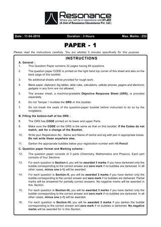 Date : 11-04-2010                           Duration : 3 Hours                             Max. Marks : 252


                                          PAPER - 1
Please read the instructions carefully. You are allotted 5 minutes specifically for this purpose.

                                           INSTRUCTIONS
   A. General :
   1.    This Question Paper contains 32 pages having 84 questions.
   2.      The question paper CODE is printed on the right hand top corner of this sheet and also on the
           back page of this booklet.
   3.      No additional sheets will be provided for rough work.
   4.      Blank paper, clipboard, log tables, slide rules, calculators, cellular phones, pagers and electronic
           gadgets in any form are not allowed.
   5.      The answer sheet, a machine-gradable Objective Response Sheet (ORS), is provided
           separately.
   6.      Do not Tamper / mutilate the ORS or this booklet.
   7.      Do not break the seals of the question-paper booklet before instructed to do so by the
           invigilators.
   B. Filling the bottom-half of the ORS :
   8.      The ORS has CODE printed on its lower and upper Parts.
   9.      Make sure the CODE on the ORS is the same as that on this booklet. If the Codes do not
           match, ask for a change of the Booklet.
   10.     Write your Registration No., Name and Name of centre and sig with pen in appropriate boxes.
           Do not write these anywhere else.
   11.     Darken the appropriate bubbles below your registration number with HB Pencil.
   C. Question paper format and Marking scheme :
   12.     The question paper consists of 3 parts (Chemistry, Mathematics and Physics). Each part
           consists of four Sections.
   13.     For each question is Section–I, you will be awarded 3 marks if you have darkened only the
           bubble corresponding to the correct answer and zero mark if no bubbles are darkened. In all
           other cases, minus one (–1) will be awarded.
   14.     For each question is Section–II, you will be awarded 3 marks if you have darken only the
           bubble corresponding to the correct answer and zero mark if no bubbles are darkened. Partial
           marks will be answered for partially correct answers. No negative marks will be awarded in
           this Section.
   15.     For each question is Section–III, you will be awarded 3 marks if you have darken only the
           bubble corresponding to the correct answer and zero mark if no bubbles are darkened. In all
           other cases, minus one (–1) will be awarded.
   16.     For each question is Section–IV, you will be awarded 3 marks if you darken the bubble
           corresponding to the correct answer and zero mark if no bubbles is darkened. No negative
           marks will be awarded for in this Section.
 