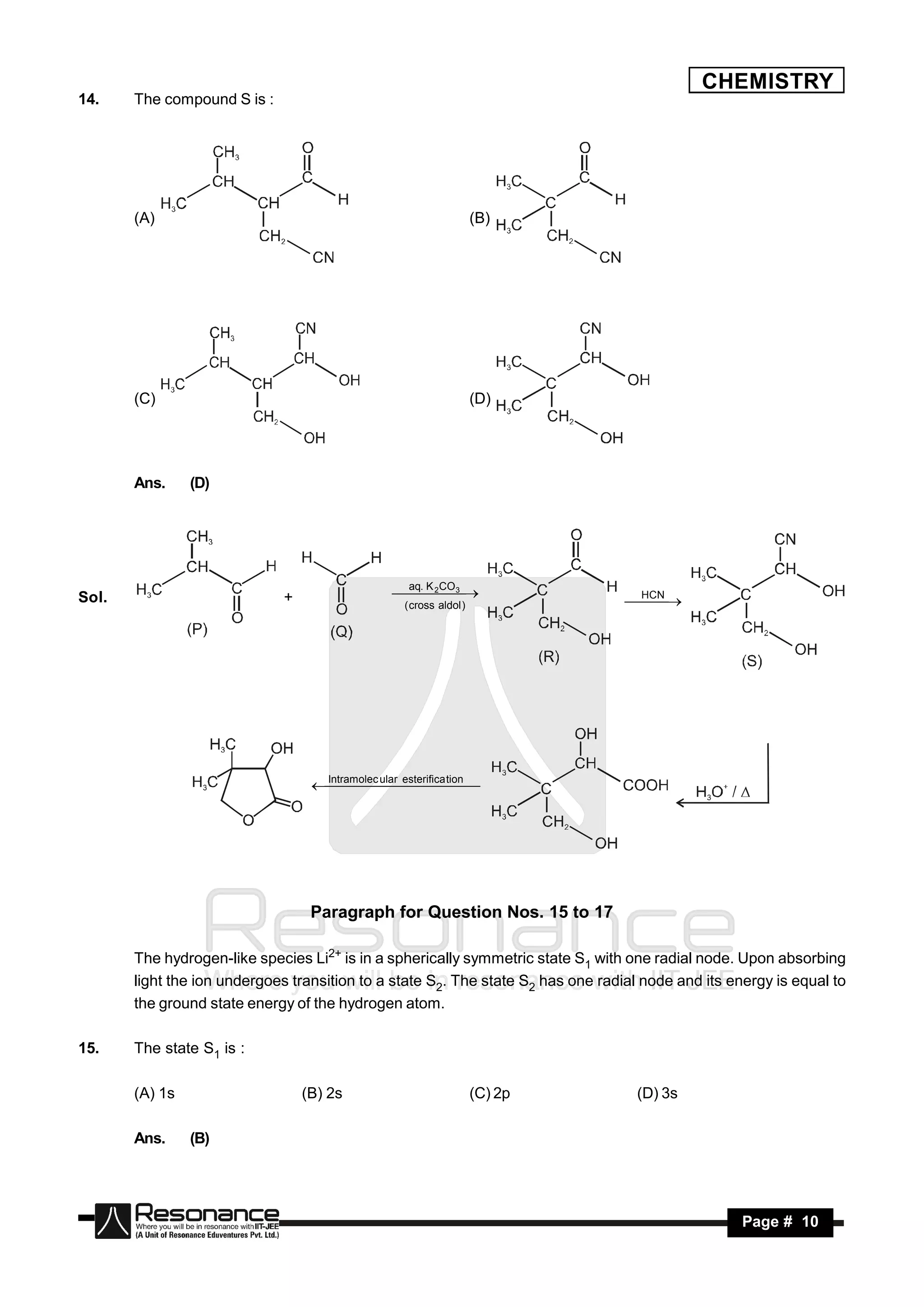 CHEMISTRY
14.    The compound S is :




       (A)                                                           (B)




       (C)                                                           (D)




       Ans.     (D)




                                                    aq. K CO
Sol.                         +                     3 
                                                     2
                                                                                   HCN
                                                   ( cross aldol )
                                                       
                                                                                   
                                                                                    




                                   Intramolec ular esterifica tion
                                                     




                                  Paragraph for Question Nos. 15 to 17

       The hydrogen-like species Li2+ is in a spherically symmetric state S1 with one radial node. Upon absorbing
       light the ion undergoes transition to a state S2. The state S2 has one radial node and its energy is equal to
       the ground state energy of the hydrogen atom.

15.    The state S1 is :

       (A) 1s                    (B) 2s                              (C) 2p         (D) 3s

       Ans.     (B)




        RESONANCE                                                                                   Page # 10
 