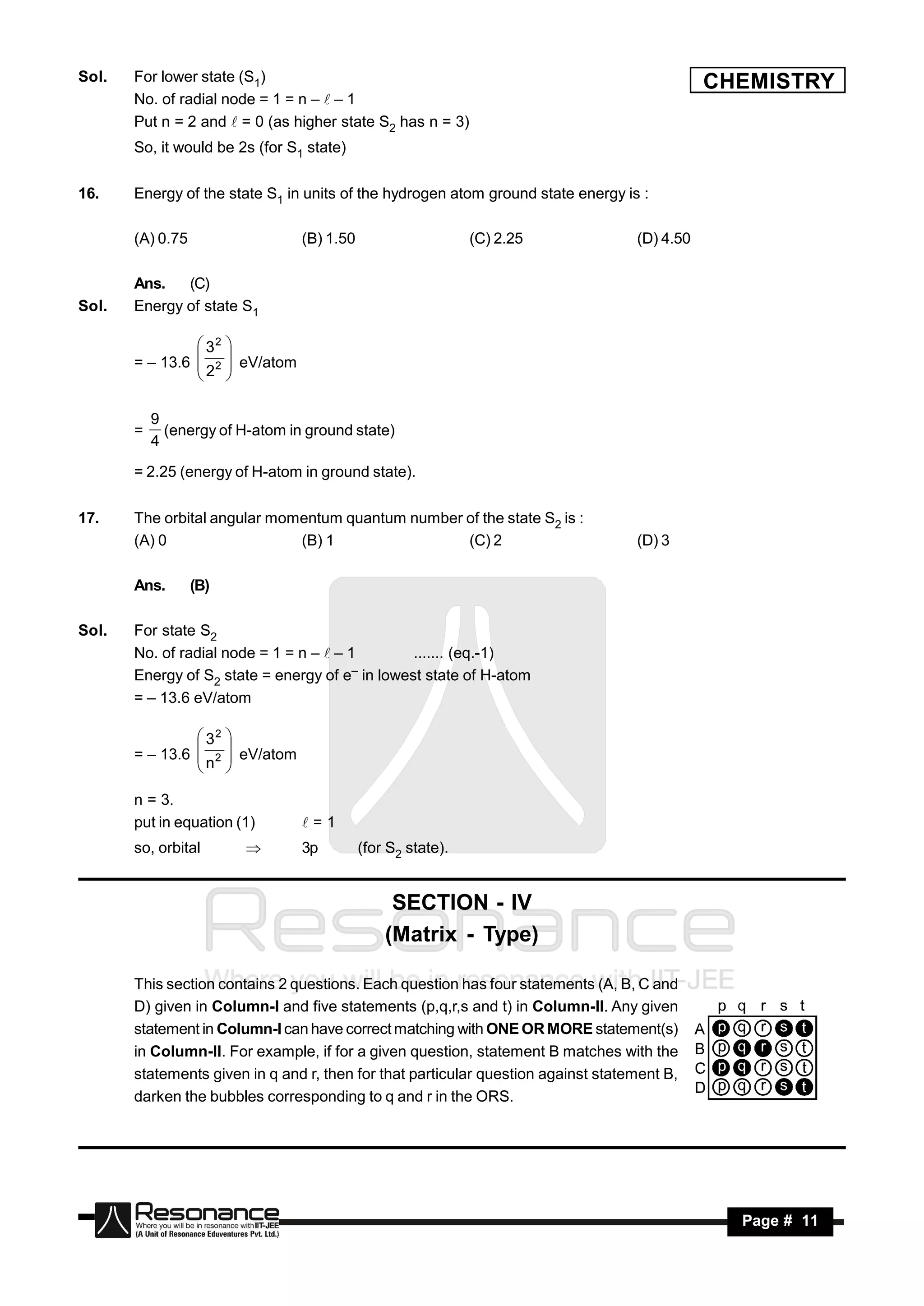 Sol.   For lower state (S1)                                                                   CHEMISTRY
       No. of radial node = 1 = n –  – 1
       Put n = 2 and  = 0 (as higher state S2 has n = 3)
       So, it would be 2s (for S1 state)

16.    Energy of the state S1 in units of the hydrogen atom ground state energy is :

       (A) 0.75                     (B) 1.50                     (C) 2.25          (D) 4.50

       Ans.   (C)
Sol.   Energy of state S1

                 32
       = – 13.6  2      eV/atom
                        
                2
                       
                        

           9
       =     (energy of H-atom in ground state)
           4
       = 2.25 (energy of H-atom in ground state).

17.    The orbital angular momentum quantum number of the state S2 is :
       (A) 0                  (B) 1                (C) 2                           (D) 3

       Ans.       (B)

Sol.   For state S2
       No. of radial node = 1 = n –  – 1       ....... (eq.-1)
       Energy of S2 state = energy of e in lowest state of H-atom
                                         –

       = – 13.6 eV/atom

                 32
       = – 13.6  2
                         eV/atom
                        
                n
                
                        
                        

       n = 3.
       put in equation (1)          =1
       so, orbital                 3p         (for S2 state).


                                                    SECTION - IV
                                                   (Matrix - Type)

       This section contains 2 questions. Each question has four statements (A, B, C and
       D) given in Column-I and five statements (p,q,r,s and t) in Column-II. Any given
       statement in Column-I can have correct matching with ONE OR MORE statement(s)
       in Column-II. For example, if for a given question, statement B matches with the
       statements given in q and r, then for that particular question against statement B,
       darken the bubbles corresponding to q and r in the ORS.




        RESONANCE                                                                               Page # 11
 
