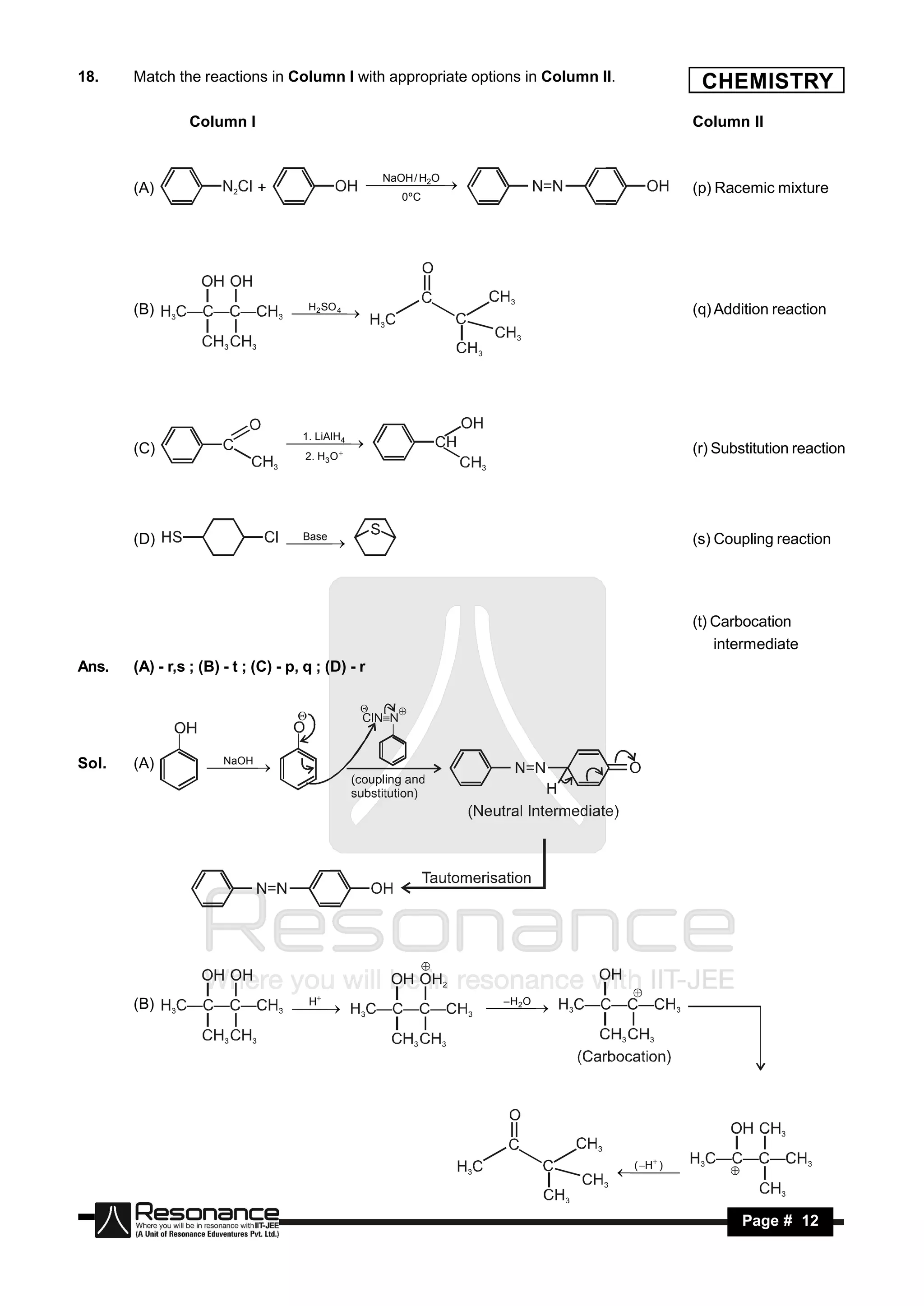 18.    Match the reactions in Column I with appropriate options in Column II.             CHEMISTRY
                 Column I                                                                Column II



       (A)                   +                       /
                                                     NaOH H2O
                                                                                         (p) Racemic mixture
                                                       0ºC




       (B)                         SO 4 
                                    H2
                                       
                                                                                        (q) Addition reaction




                                     1. LiAlH
                                       4
       (C)                            2 . H3 O
                                    
                                                                                        (r) Substitution reaction




       (D)                         Base                                                  (s) Coupling reaction
                                  




                                                                                         (t) Carbocation
                                                                                             intermediate
Ans.   (A) - r,s ; (B) - t ; (C) - p, q ; (D) - r




Sol.   (A)           NaOH
                      
                        




       (B)                          H                            –H O
                                                                 2 
                                        
                                   
                                                                  




                                                                                H )
                                                                                 (
                                                                                    


        RESONANCE                                                                                Page # 12
 