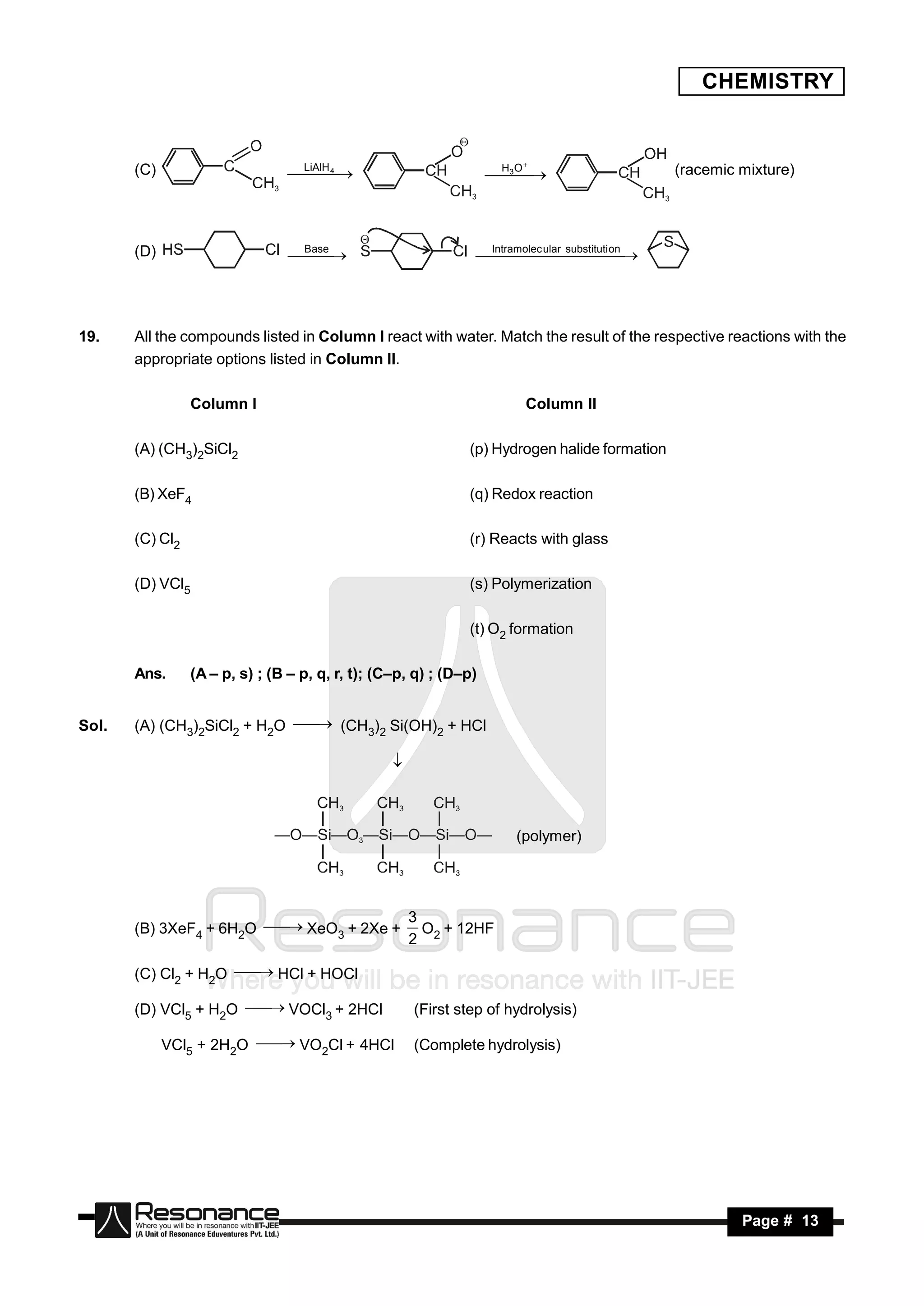 CHEMISTRY


       (C)                        LiAlH 4                           H O
                                                                     3                          (racemic mixture)
                                   
                                                                   



       (D)                        Base                          Intramolec ular substituti on
                                                                             




19.    All the compounds listed in Column I react with water. Match the result of the respective reactions with the
       appropriate options listed in Column II.

                 Column I                                               Column II

       (A) (CH3)2SiCl2                                        (p) Hydrogen halide formation

       (B) XeF4                                               (q) Redox reaction

       (C) Cl2                                                (r) Reacts with glass

       (D) VCl5                                               (s) Polymerization

                                                              (t) O2 formation

       Ans.      (A – p, s) ; (B – p, q, r, t); (C–p, q) ; (D–p)


Sol.   (A) (CH3)2SiCl2 + H2O  (CH ) Si(OH) + HCl
                                    3 2      2

                                                  



                                                                      (polymer)




                                                      3
       (B) 3XeF4 + 6H2O  XeO + 2Xe +
                               3                        O + 12HF
                                                      2 2

       (C) Cl2 + H2O  HCl + HOCl

       (D) VCl5 + H2O  VOCl + 2HCl
                              3                       (First step of hydrolysis)

             VCl5 + 2H2O  VO Cl + 4HCl
                               2                      (Complete hydrolysis)




        RESONANCE                                                                                        Page # 13
 