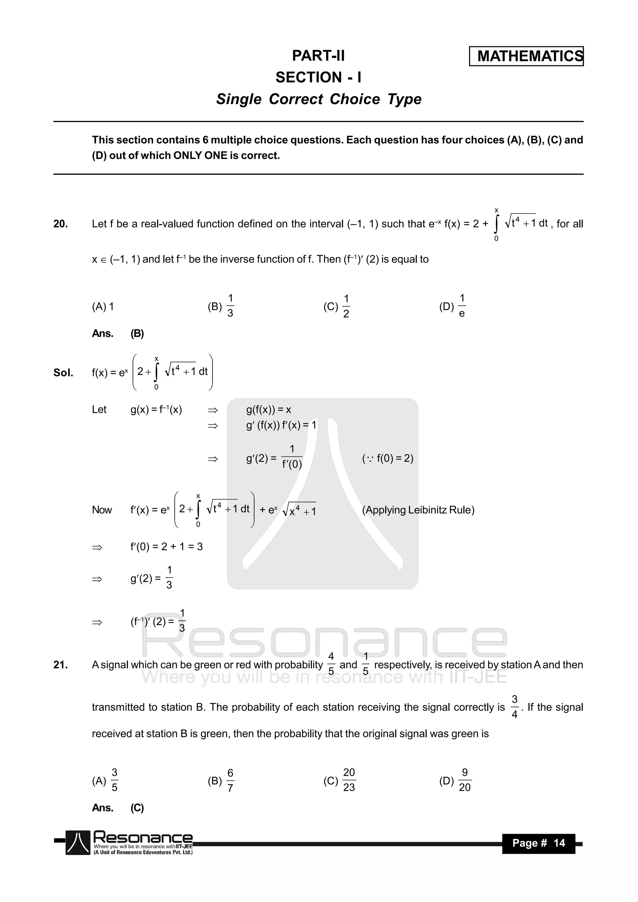 PART-II                                                    MATHEMATICS
                                                   SECTION - I
                                           Single Correct Choice Type

       This section contains 6 multiple choice questions. Each question has four choices (A), (B), (C) and
       (D) out of which ONLY ONE is correct.




                                                                                                                 x

20.    Let f be a real-valued function defined on the interval (–1, 1) such that e–x f(x) = 2 +                      t 4  1 dt , for all
                                                                                                                 0
                                                                                                                 
       x  (–1, 1) and let f–1 be the inverse function of f. Then (f–1) (2) is equal to


                                              1                                1                           1
       (A) 1                            (B)                              (C)                         (D)
                                              3                                2                           e
       Ans.      (B)

                       x

       f(x) = ex  2       t 4  1 dt 
                                      
Sol.
                 
                       0
                                      
                                      

       Let       g(x) = f–1(x)                    g(f(x)) = x
                                                  g (f(x)) f(x) = 1

                                                             1
                                                   g(2) =                         ( f(0) = 2)
                                                           f (0 )
                                        


                                  x

       Now       f(x) = ex  2           t 4  1 dt  + ex   x4  1               (Applying Leibinitz Rule)
                                                     
                            
                                  0
                                                     
                                                     

                f(0) = 2 + 1 = 3

                           1
                 g(2) =
                           3
       


                                1
                 (f–1) (2) =
                                3
       


                                                                         4     1
21.    A signal which can be green or red with probability                 and   respectively, is received by station A and then
                                                                         5     5

                                                                                                                     3
       transmitted to station B. The probability of each station receiving the signal correctly is                     . If the signal
                                                                                                                     4
       received at station B is green, then the probability that the original signal was green is


             3                                6                                20                          9
       (A)                              (B)                              (C)                         (D)
             5                                7                                23                          20
       Ans.      (C)


        RESONANCE                                                                                                    Page # 14
 