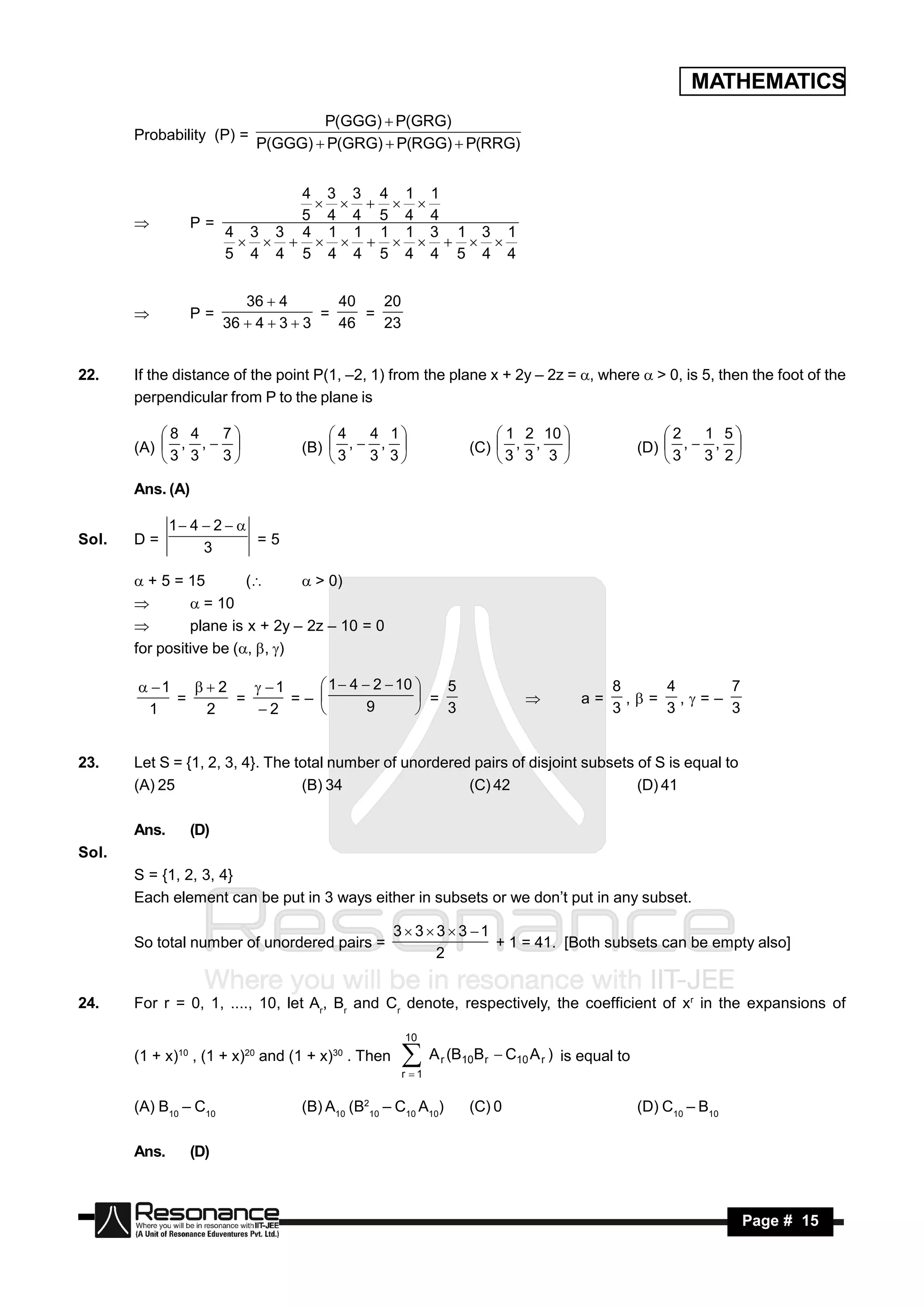 MATHEMATICS
                                    P(GGG)  P(GRG)
       Probability (P) =
                            P(GGG)  P(GRG)  P(RGG)  P(RRG)


                           4 3 3 4 1 1
                           5 4 4 5 4 4
                                
                  P=
                     4 3 3 4 1 1 1 1 3 1 3 1
       
                     5 4 4 5 4 4 5 4 4 5 4 4
                                


                           36  4        40   20
                  P=                   =    =
                        36  4  3  3   46   23
       


22.    If the distance of the point P(1, –2, 1) from the plane x + 2y – 2z = , where  > 0, is 5, then the foot of the
       perpendicular from P to the plane is

           8 4   7                  4   4 1                       1 2 10                        2   1 5
       (A)  , ,                (B)  ,  ,                   (C)  , ,                        (D)  ,  , 
           3 3   3                  3   3 3                      3 3 3                          3   3 2
                                                                              

       Ans. (A)

              1 4  2  
Sol.   D=                  =5
                   3

        + 5 = 15        (       > 0)
                = 10
               plane is x + 2y – 2z – 10 = 0
       for positive be (, , )

        1   2    1     1  4  2  10    5                                          8    4     7
            =     =      =–                  =                                      a=      ,= ,=–
        1      2     2              9           3                                          3    3     3
                                                                             
                                            


23.    Let S = {1, 2, 3, 4}. The total number of unordered pairs of disjoint subsets of S is equal to
       (A) 25                     (B) 34                  (C) 42                     (D) 41

       Ans.       (D)
Sol.
       S = {1, 2, 3, 4}
       Each element can be put in 3 ways either in subsets or we don’t put in any subset.

                                                    3 3 3  3 1
       So total number of unordered pairs =                        + 1 = 41. [Both subsets can be empty also]
                                                          2


24.    For r = 0, 1, ...., 10, let Ar, Br and Cr denote, respectively, the coefficient of xr in the expansions of

                                                     10
       (1 + x)10 , (1 + x)20 and (1 + x)30 . Then     A (B
                                                     r 1
                                                            r   10B r    C10 A r ) is equal to


       (A) B10 – C10              (B) A10 (B210 – C10 A10)       (C) 0                            (D) C10 – B10

       Ans.       (D)



        RESONANCE                                                                                                 Page # 15
 