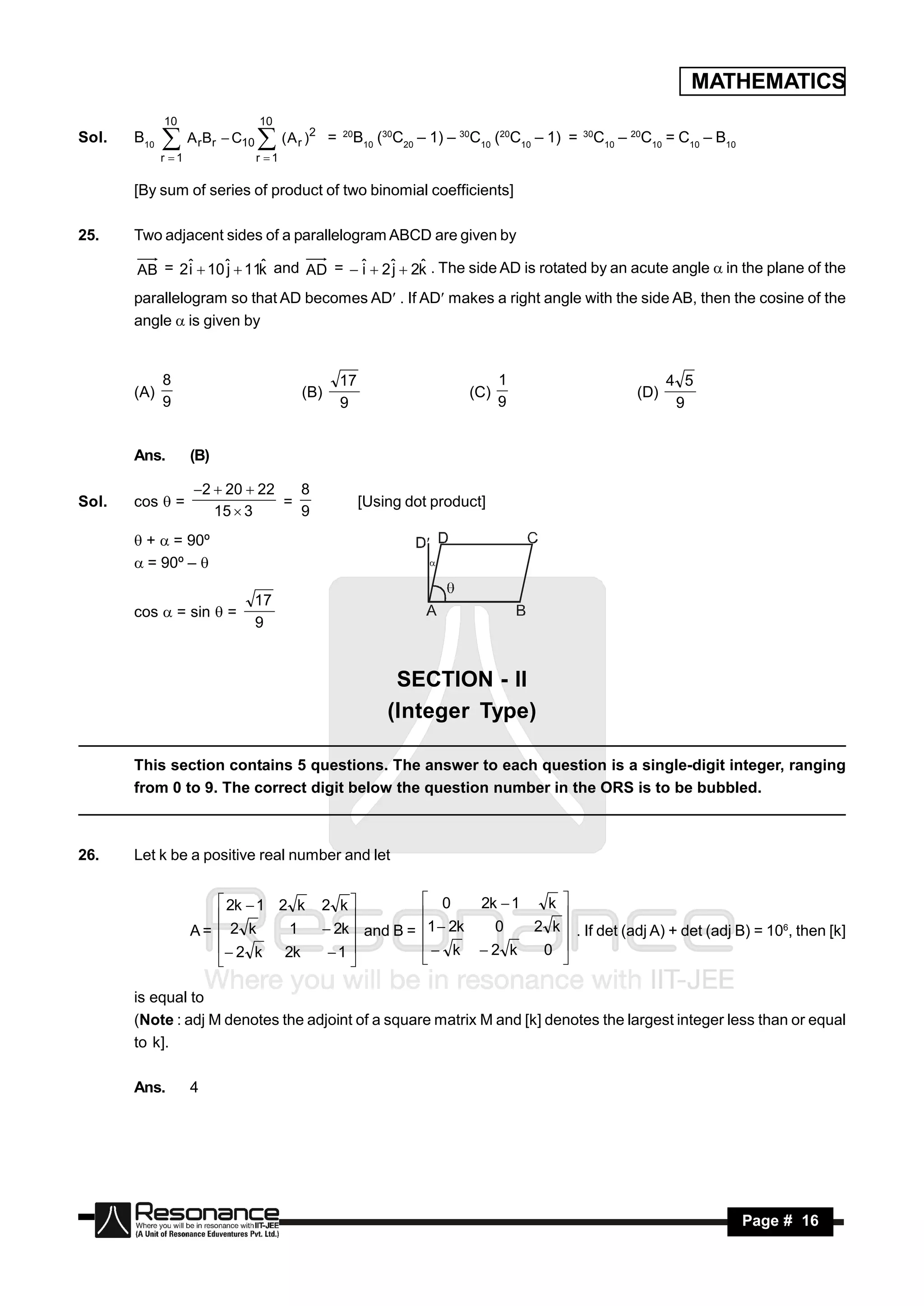 MATHEMATICS
             10              10
Sol.   B10    ArBr  C10  (A r )2      =   20
                                                  B10 (30C20 – 1) – 30C10 (20C10 – 1) =   30
                                                                                               C10 – 20C10 = C10 – B10
             r 1           r 1

       [By sum of series of product of two binomial coefficients]

25.    Two adjacent sides of a parallelogram ABCD are given by

       AB = 2ˆ  10 ˆ  11k and AD =  ˆ  2ˆ  2k . The side AD is rotated by an acute angle  in the plane of the
             i      j     ˆ            i    j    ˆ

       parallelogram so that AD becomes AD . If AD makes a right angle with the side AB, then the cosine of the
       angle  is given by


             8                               17                            1                                4 5
       (A)                         (B)                               (C)                              (D)
             9                               9                             9                                 9


       Ans.         (B)

                    2  20  22   8
Sol.   cos  =                   =                [Using dot product]
                       15  3      9
        +  = 90º
        = 90º – 

                            17
       cos  = sin  =
                            9


                                                        SECTION - II
                                                       (Integer Type)

       This section contains 5 questions. The answer to each question is a single-digit integer, ranging
       from 0 to 9. The correct digit below the question number in the ORS is to be bubbled.



26.    Let k be a positive real number and let


                        2k  1 2 k    2 k                   0     2k  1   k 
                    A=  2 k     1      2k  and B =        1  2k   0    2 k  . If det (adj A) + det (adj B) = 106, then [k]
                                                                             

                        2 k 2k                              k 2 k       0 
                                        1                                    
                                           

       is equal to
       (Note : adj M denotes the adjoint of a square matrix M and [k] denotes the largest integer less than or equal
       to k].

       Ans.         4




        RESONANCE                                                                                                        Page # 16
 