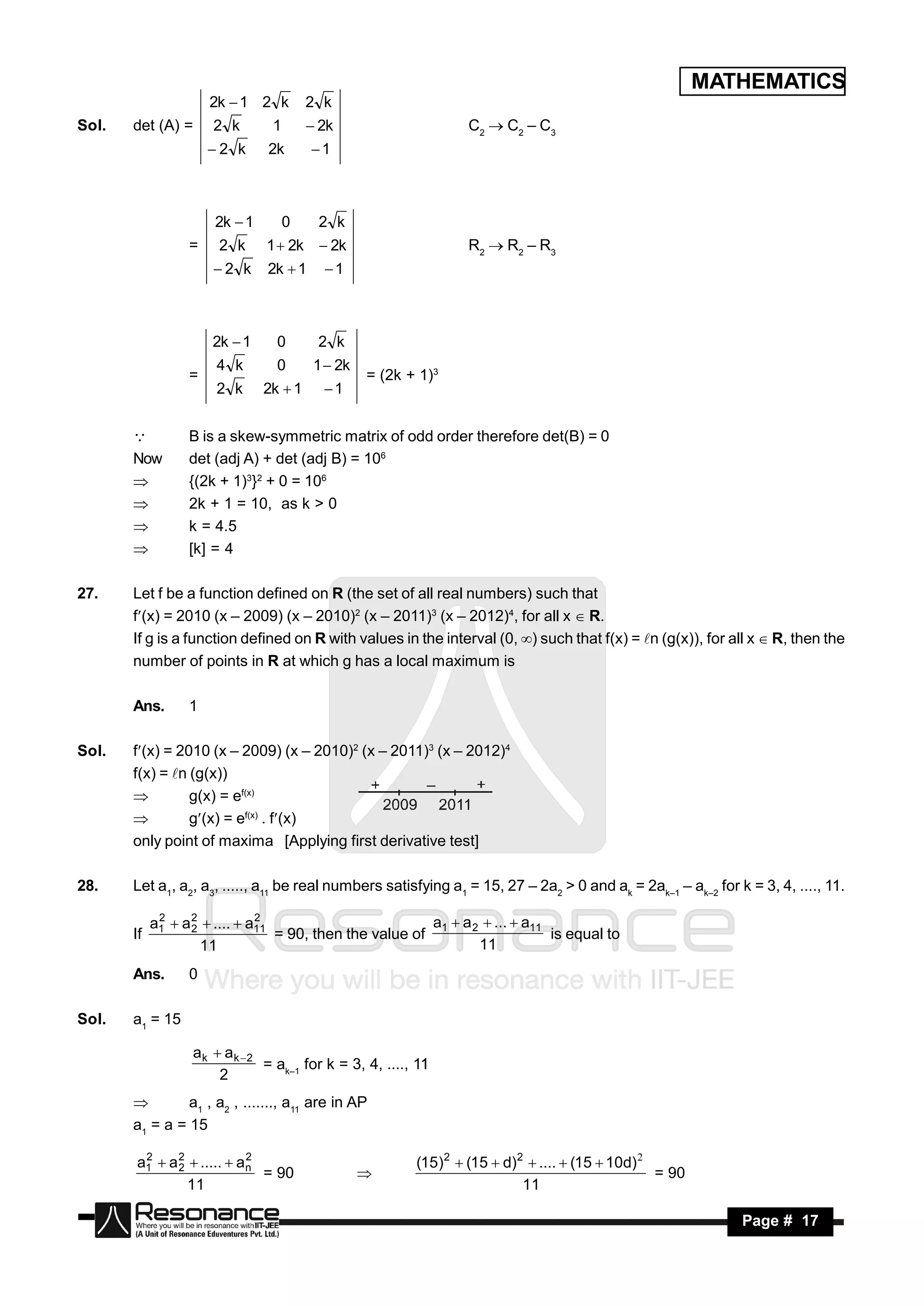 MATHEMATICS
                      2k  1 2 k        2 k
Sol.   det (A) =      2 k       1        2k                     C2  C2 – C3
                      2 k     2k       1



                      2k  1        0    2 k
                  =    2 k     1  2k  2k                       R2  R2 – R3
                      2 k     2k  1     1



                      2k  1     0       2 k
                       4 k       0       1  2k
                  =                               = (2k + 1)3
                       2 k     2k  1     1


                 B is a skew-symmetric matrix of odd order therefore det(B) = 0
       Now        det (adj A) + det (adj B) = 106
                 {(2k + 1)3}2 + 0 = 106
                 2k + 1 = 10, as k > 0
                 k = 4.5
                 [k] = 4

27.    Let f be a function defined on R (the set of all real numbers) such that
       f(x) = 2010 (x – 2009) (x – 2010)2 (x – 2011)3 (x – 2012)4, for all x  R.
       If g is a function defined on R with values in the interval (0, ) such that f(x) = n (g(x)), for all x  R, then the
       number of points in R at which g has a local maximum is

       Ans.       1

Sol.   f(x) = 2010 (x – 2009) (x – 2010)2 (x – 2011)3 (x – 2012)4
       f(x) = n (g(x))
                g(x) = ef(x)
                g(x) = ef(x) . f(x)
       only point of maxima [Applying first derivative test]

28.    Let a1, a2, a3, ....., a11 be real numbers satisfying a1 = 15, 27 – 2a2 > 0 and ak = 2ak–1 – ak–2 for k = 3, 4, ...., 11.

            a1  a 2  ....  a11
             2
                   2
                               2
                                                          a1  a 2  ...  a11
       If                         = 90, then the value of                      is equal to
                     11                                           11
       Ans.       0

Sol.   a1 = 15

                   ak  ak 2
                              = ak–1 for k = 3, 4, ...., 11
                                                          1
                       2
               a1 , a2 , ......., a11 are in AP
       a1 = a = 15

       a1  a 2  .....  a n
        2
              2
                            2
                                                         (15)2  (15  d)2  ....  (15  10d) 
                              = 90                                                               = 90
                11                                                        11
                                                  


            RESONANCE                                                                                         Page # 17
 
