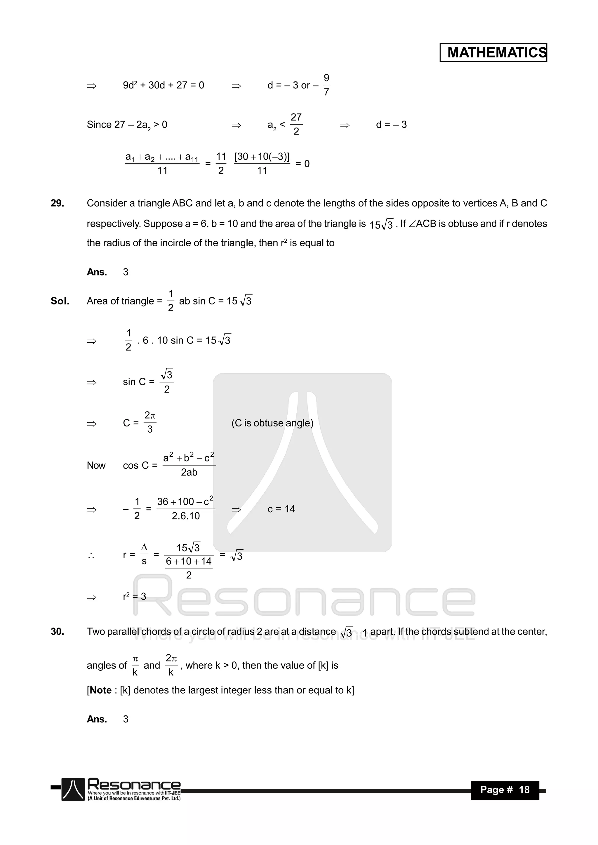 MATHEMATICS
                                                                   9
                9d2 + 30d + 27 = 0                  d = – 3 or –
                                                                   7
                                           


                                                           27
       Since 27 – 2a2 > 0                           a2 <                        d=–3
                                                            2
                                                                        


                a1  a 2  ....  a11   11 [30  10( 3)]
                                      =                   =0
                         11             2       11


29.    Consider a triangle ABC and let a, b and c denote the lengths of the sides opposite to vertices A, B and C

       respectively. Suppose a = 6, b = 10 and the area of the triangle is 15 3 . If ACB is obtuse and if r denotes
       the radius of the incircle of the triangle, then r2 is equal to

       Ans.     3

                             1
Sol.   Area of triangle =      ab sin C = 15 3
                             2

                1
                  . 6 . 10 sin C = 15 3
                2
       


                            3
                sin C =
                            2
       


                      2
                C=                          (C is obtuse angle)
                      3
       


                            a2  b2  c 2
       Now      cos C =
                                2ab

                    1   36  100  c 2
                      =                             c = 14
                    2      2.6.10
               –                           


                            15 3
                r=      =             =      3
                      
                      s   6  10  14
       

                               2

               r2 = 3


30.    Two parallel chords of a circle of radius 2 are at a distance     3  1 apart. If the chords subtend at the center,
                                                                                                                         ,

                          2
       angles of      and    , where k > 0, then the value of [k] is
                    
                    k     k
       [Note : [k] denotes the largest integer less than or equal to k]

       Ans.     3




        RESONANCE                                                                                        Page # 18
 