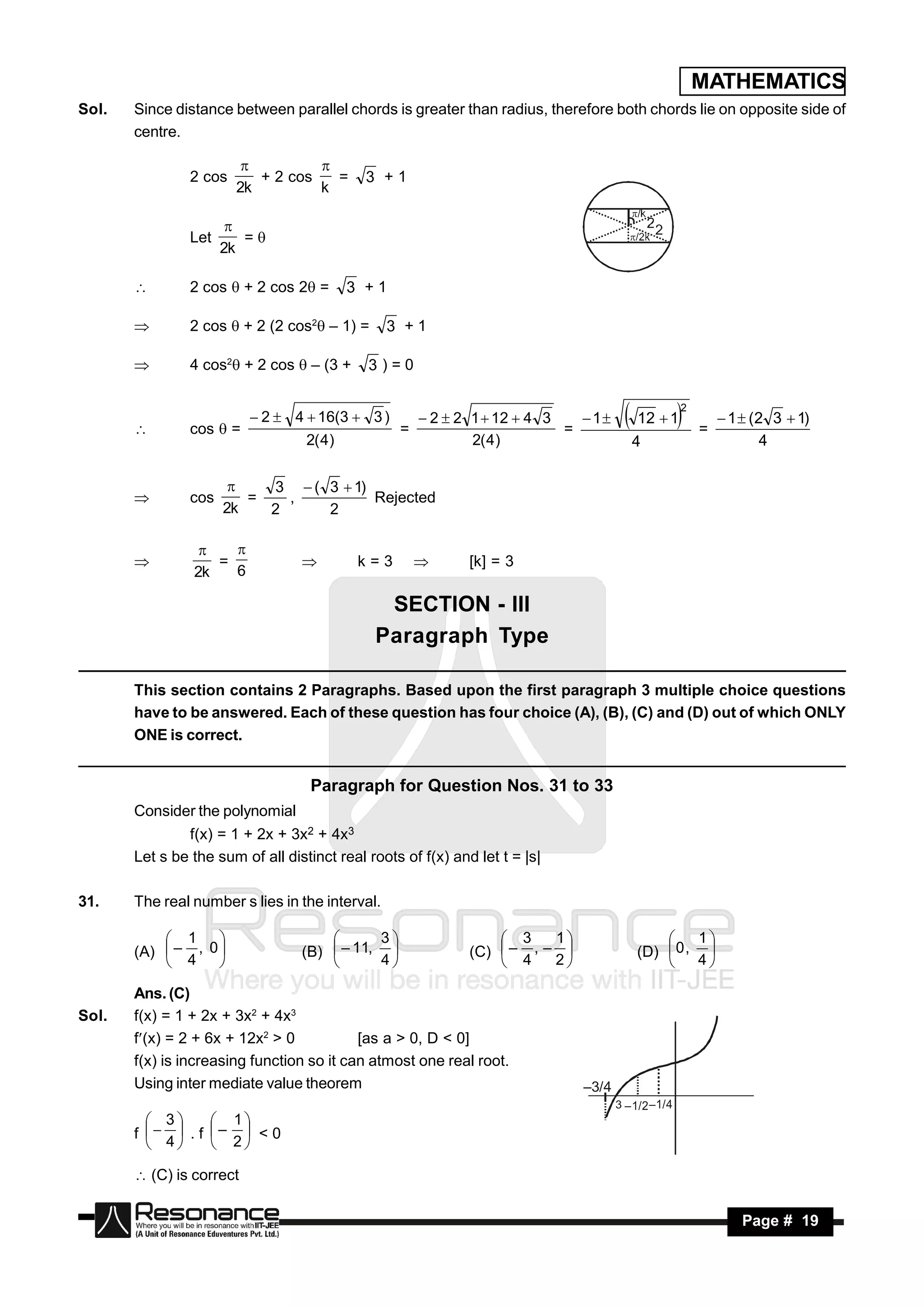 MATHEMATICS
Sol.   Since distance between parallel chords is greater than radius, therefore both chords lie on opposite side of
       centre.

                2 cos      + 2 cos   =       3 +1
                                  
                        2k         k


                Let      =
                       
                      2k

               2 cos  + 2 cos 2 =       3 +1

               2 cos  + 2 (2 cos2 – 1) =      3 +1

               4 cos2 + 2 cos  – (3 +     3)=0

                                                                                                   2
                           2  4  16(3  3 )         2  2 1  12  4 3    1      12  1             1  (2 3  1)
                cos  =                           =                        =                           =
                                   2( 4)                      2( 4)                     4                          4
       


                           3  ( 3  1)
                cos      =   ,          Rejected
                       
                      2k   2     2
       



                   =                        k=3               [k] = 3
                    
                2k   6
                                                    

                                               SECTION - III
                                              Paragraph Type

       This section contains 2 Paragraphs. Based upon the first paragraph 3 multiple choice questions
       have to be answered. Each of these question has four choice (A), (B), (C) and (D) out of which ONLY
       ONE is correct.


                                    Paragraph for Question Nos. 31 to 33
       Consider the polynomial
               f(x) = 1 + 2x + 3x2 + 4x3
       Let s be the sum of all distinct real roots of f(x) and let t = |s|

31.    The real number s lies in the interval.

            1                               3                    3    1                       1
       (A)  – , 0               (B)  – 11,                (C)  – , –               (D)  0 , 
                                                                                           
            4                             4                    4    2                      4

       Ans. (C)
Sol.   f(x) = 1 + 2x + 3x2 + 4x3
       f(x) = 2 + 6x + 12x2 > 0           [as a > 0, D < 0]
       f(x) is increasing function so it can atmost one real root.
       Using inter mediate value theorem                                      –3/4
                                                                                     3 –1/2 –1/4
          3      1
       f   . f –  < 0
          4      2

        (C) is correct

        RESONANCE                                                                                              Page # 19
 