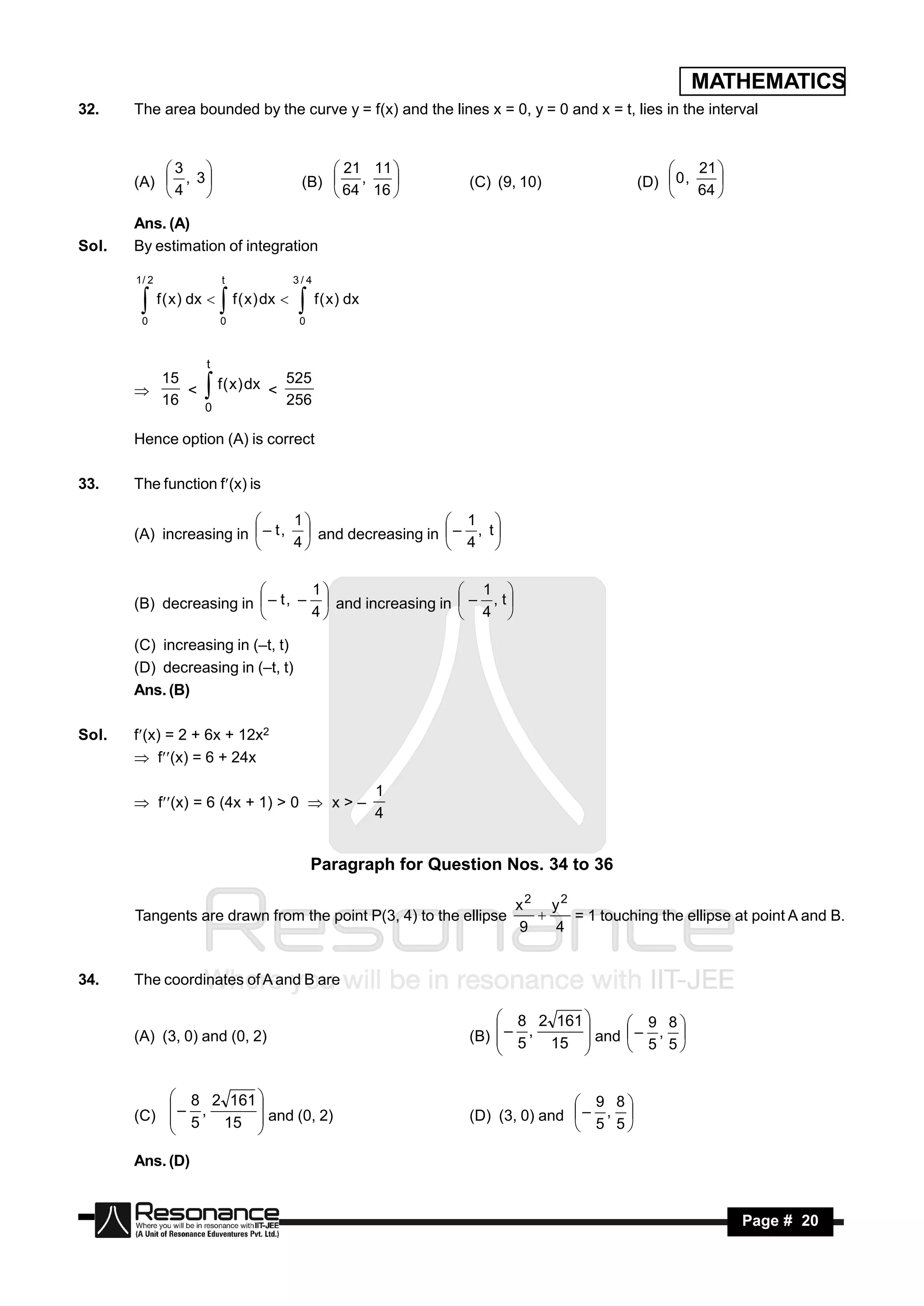 MATHEMATICS
32.    The area bounded by the curve y = f(x) and the lines x = 0, y = 0 and x = t, lies in the interval


           3                                         21 11                                             21 
       (A)  , 3                                (B)  ,               (C) (9, 10)              (D)  0 ,
                                                                                                   
           4                                         64 16                                             64 
                                                                                                            
                                                                                                   

       Ans. (A)
Sol.   By estimation of integration

       1/ 2                  t                  3/4
              f ( x ) dx        f ( x ) dx     f ( x) dx
        0                    0                   0
                            

                        t
         15                525
            < f ( x ) dx <
         16                256
       
             0
                       
       Hence option (A) is correct

33.    The function f(x) is

                                1                    1 
       (A) increasing in  – t ,  and decreasing in  – , t 
                         
                               4                    4 

                                  1                    1 
       (B) decreasing in  – t , –  and increasing in  – , t 
                         
                                 4                    4 

       (C) increasing in (–t, t)
       (D) decreasing in (–t, t)
       Ans. (B)

Sol.   f(x) = 2 + 6x + 12x2
        f(x) = 6 + 24x

                                                              1
        f(x) = 6 (4x + 1) > 0  x > –
                                                              4


                                                     Paragraph for Question Nos. 34 to 36

                                                                              x2 y2
       Tangents are drawn from the point P(3, 4) to the ellipse                     = 1 touching the ellipse at point A and B.
                                                                              9   4
                                                                                



34.    The coordinates of A and B are

                                                                            8 2 161          9 8
       (A) (3, 0) and (0, 2)                                           (B)  – 5 , 15  and   – , 
                                                                                               5 5
                                                                                     
                                                                                     


            8 2 161                                                                  9 8
       (C)  – 5 , 15  and (0, 2)                                     (D) (3, 0) and  – , 
                                                                                       5 5
                     
                     

       Ans. (D)


        RESONANCE                                                                                                Page # 20
 