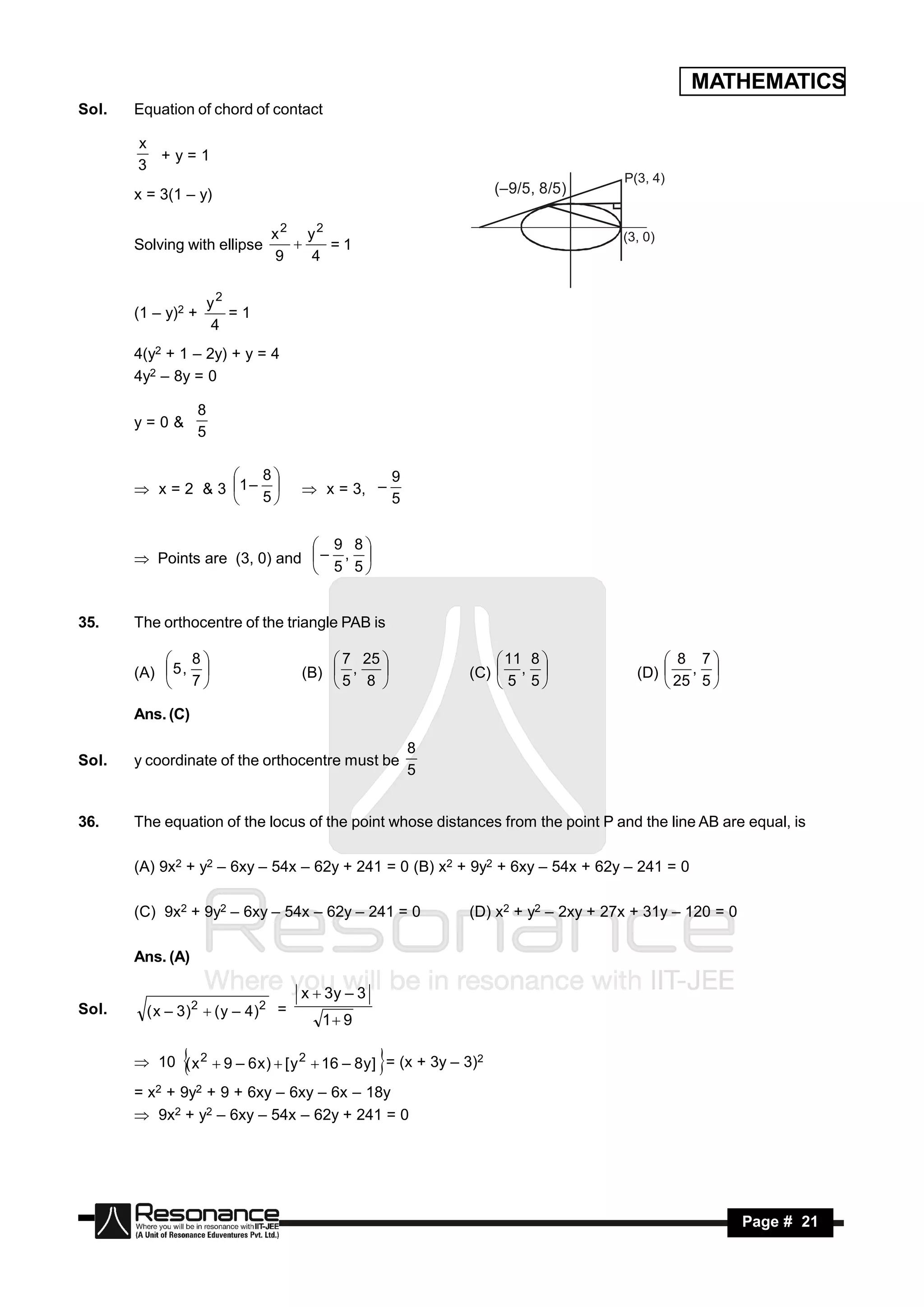 MATHEMATICS
Sol.   Equation of chord of contact

       x
         +y=1
       3
                                                                                     P(3, 4)
       x = 3(1 – y)                                                  (–9/5, 8/5)

                                x2 y2                                                (3, 0)
       Solving with ellipse           =1
                                9   4
                                  


                        y2
       (1 – y)2 +          =1
                        4
       4(y2 + 1 – 2y) + y = 4
       4y2 – 8y = 0

                    8
       y=0&
                    5

                       8                             9
        x = 2 & 3 1 –              x = 3, –
                   
                      5                             5


                                9 8
        Points are (3, 0) and  – , 
                                5 5


35.    The orthocentre of the triangle PAB is

            8                           7 25                    11 8                  8 7
       (A)  5 ,                    (B)  ,                   (C)  ,                (D)  , 
            7                          5 8                      5 5                   25 5 
                                                

       Ans. (C)

                                                          8
Sol.   y coordinate of the orthocentre must be
                                                          5


36.    The equation of the locus of the point whose distances from the point P and the line AB are equal, is

       (A) 9x2 + y2 – 6xy – 54x – 62y + 241 = 0 (B) x2 + 9y2 + 6xy – 54x + 62y – 241 = 0

       (C) 9x2 + 9y2 – 6xy – 54x – 62y – 241 = 0               (D) x2 + y2 – 2xy + 27x + 31y – 120 = 0

       Ans. (A)

                                     x  3y – 3
Sol.     ( x – 3 )2  ( y – 4 )2 =
                                        1 9

        10 ( x 2  9 – 6 x )  [ y 2  16 – 8 y ] = (x + 3y – 3)2
                                                 
       = x2 + 9y2 + 9 + 6xy – 6xy – 6x – 18y
        9x2 + y2 – 6xy – 54x – 62y + 241 = 0




        RESONANCE                                                                                        Page # 21
 