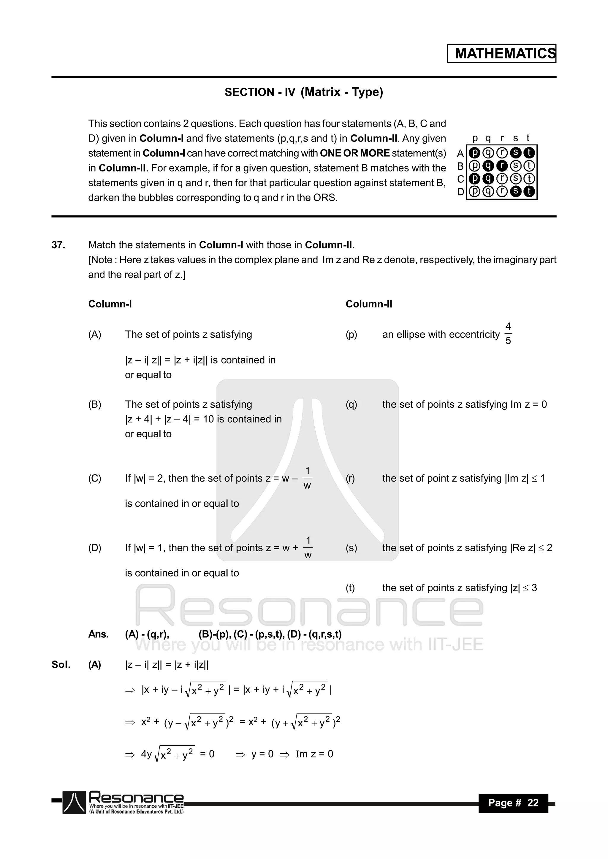MATHEMATICS

                                           SECTION - IV (Matrix - Type)

       This section contains 2 questions. Each question has four statements (A, B, C and
       D) given in Column-I and five statements (p,q,r,s and t) in Column-II. Any given
       statement in Column-I can have correct matching with ONE OR MORE statement(s)
       in Column-II. For example, if for a given question, statement B matches with the
       statements given in q and r, then for that particular question against statement B,
       darken the bubbles corresponding to q and r in the ORS.



37.    Match the statements in Column-I with those in Column-II.
       [Note : Here z takes values in the complex plane and Im z and Re z denote, respectively, the imaginary part
       and the real part of z.]

       Column-I                                                               Column-II

                                                                                                                    4
       (A)     The set of points z satisfying                                 (p)    an ellipse with eccentricity
                                                                                                                    5
               |z – i| z|| = |z + i|z|| is contained in
               or equal to

       (B)     The set of points z satisfying                                 (q)    the set of points z satisfying Im z = 0
               |z + 4| + |z – 4| = 10 is contained in
               or equal to


                                                                1
       (C)     If |w| = 2, then the set of points z = w –                     (r)    the set of point z satisfying |Im z|  1
                                                                w
               is contained in or equal to


                                                                1
       (D)     If |w| = 1, then the set of points z = w +                     (s)    the set of points z satisfying |Re z|  2
                                                                w
               is contained in or equal to
                                                                              (t)    the set of points z satisfying |z|  3



       Ans.    (A) - (q,r),         (B)-(p), (C) - (p,s,t), (D) - (q,r,s,t)

Sol.   (A)     |z – i| z|| = |z + i|z||

                |x + iy – i x 2  y 2 | = |x + iy + i x 2  y 2 |


                x2 + ( y – x 2  y 2 ) 2 = x2 + ( y  x 2  y 2 ) 2


                4y x 2  y 2 = 0              y = 0  Im z = 0



        RESONANCE                                                                                             Page # 22
 