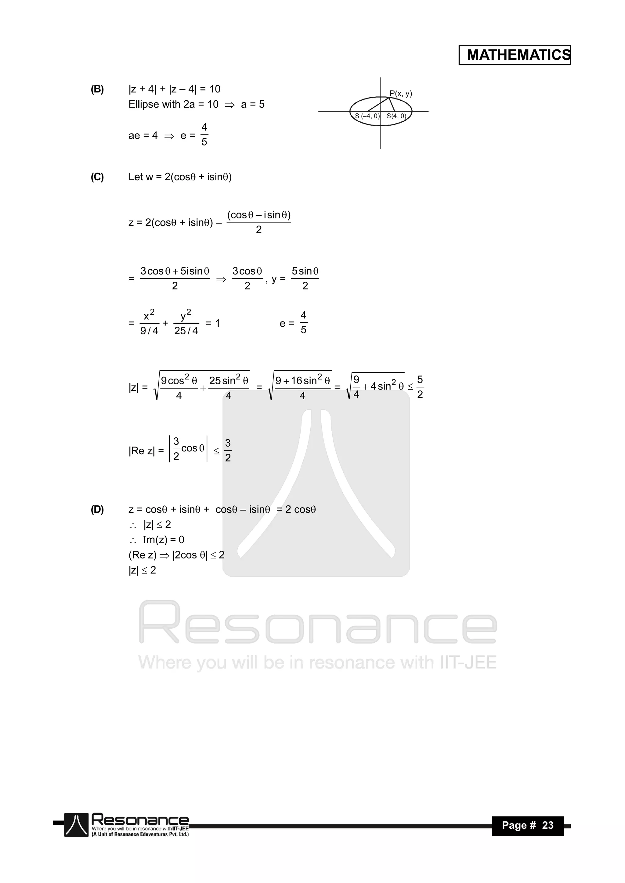MATHEMATICS

(B)   |z + 4| + |z – 4| = 10                                             P(x, y)
      Ellipse with 2a = 10  a = 5
                                                             S (–4, 0)   S(4, 0)
                   4
      ae = 4  e =
                   5


(C)   Let w = 2(cos + isin)


                              (cos  – i sin )
      z = 2(cos + isin) –
                                     2


          3 cos   5i sin    3 cos      5 sin 
      =                                ,y=
                  2               2           2
                             


          x2     y2                               4
      =       +        =1                   e=
          9/4   25 / 4                            5



              9 cos 2  25 sin2          9  16 sin 2      9              5
      |z| =                       =                      =      4 sin2  
                  4         4                   4            4              2
                       




                 3
      |Re z| =     cos   3
                 2         2



(D)   z = cos + isin + cos – isin = 2 cos
       |z|  2
       Im(z) = 0
      (Re z)  |2cos |  2
      |z|  2




 RESONANCE                                                                            Page # 23
 