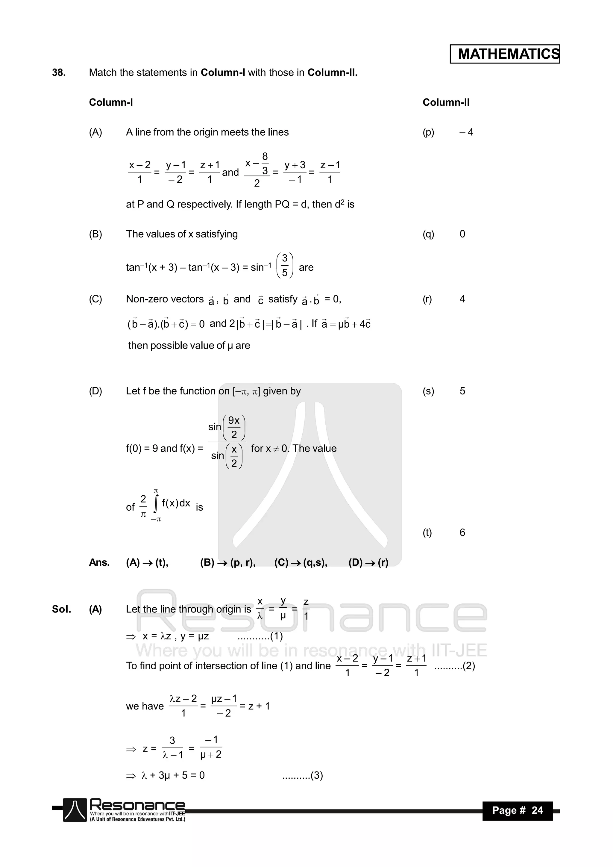 MATHEMATICS
38.    Match the statements in Column-I with those in Column-II.

       Column-I                                                                           Column-II

       (A)    A line from the origin meets the lines                                      (p)    –4

                                      8
               x – 2 y –1 z 1     x–     y  3 z –1
                    =    =     and    3 =      =
                 1    –2    1       2      –1     1

              at P and Q respectively. If length PQ = d, then d2 is

       (B)    The values of x satisfying                                                  (q)    0

                                                  3
              tan–1(x + 3) – tan–1(x – 3) = sin–1   are
                                                  5

       (C)    Non-zero vectors a , b and c satisfy a . b = 0,                             (r)    4
                                                            

              ( b – a).(b  c )  0 and 2 | b  c | | b – a | . If a  µb  4c
                                                                    

               then possible value of µ are



       (D)    Let f be the function on [–, ] given by                                   (s)    5

                                       9x 
                                  sin  
                                       2 
              f(0) = 9 and f(x) =       x  for x  0. The value
                                   sin  
                                       2


                 2
                     

              of     f ( x ) dx is
                  –
                                                                                          (t)    6

       Ans.   (A)  (t),          (B)  (p, r),       (C)  (q,s),        (D)  (r)


                                                  x   y   z
Sol.   (A)    Let the line through origin is        =   =
                                                     µ   1
               x = z , y = µz            ...........(1)

                                                                        x – 2 y –1 z 1
              To find point of intersection of line (1) and line             =    =     ..........(2)
                                                                          1    –2    1

                           z – 2 µz – 1
              we have            =       =z+1
                             1     –2

                           3     –1
               z=            =
                          –1   µ2

               + 3µ + 5 = 0                         ..........(3)


        RESONANCE                                                                                       Page # 24
 