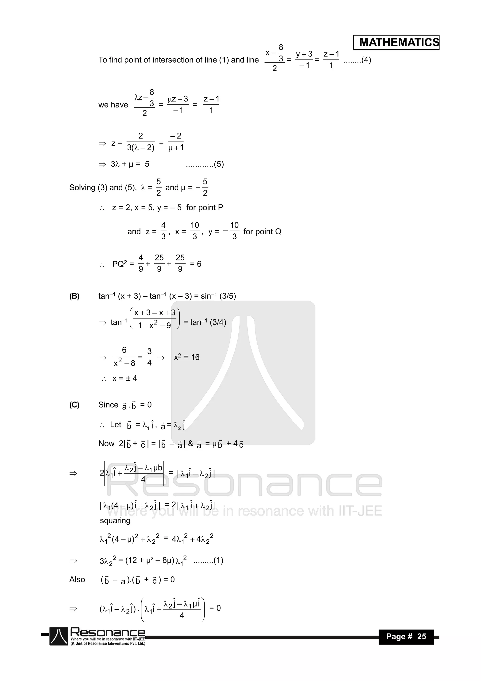 8                     MATHEMATICS
                                                             x–     y  3 z –1
        To find point of intersection of line (1) and line      3 =      =     ........(4)
                                                              2      –1     1


                            8
                        z –    z  3   z –1
        we have             3 =        =
                          2      –1        1


                          2       –2
         z=                    =
                       3( – 2)   µ1

         3+ µ = 5                     ............(5)

                               5           5
Solving (3) and (5),  =         and µ = –
                               2           2
         z = 2, x = 5, y = – 5 for point P

                                 4      10        10
                       and z =     , x=    , y= –    for point Q
                                 3       3         3

                         4 25    25
         PQ2 =           +   +    =6
                         9   9   9


(B)     tan–1 (x + 3) – tan–1 (x – 3) = sin–1 (3/5)

                x3– x3
         tan–1  1  x 2 – 9  = tan–1 (3/4)
                             
                             


                   6         3
               2         =          x2 = 16
             x –8            4
                              

          x=±4


(C)     Since a . b = 0
               

         Let b = 1 ˆ , a = 2 ˆ
                       i         j
                          

        Now 2| b + c | = | b – a | & a = µ b + 4 c
                                           


                 2 ˆ – 1 µb
                    j
                            
        2 1ˆ 
            i                 = | 1ˆ –  2 ˆ |
                                    i       j
                       4




        | 1( 4 – µ) ˆ   2 ˆ | = 2 | 1 ˆ   2 ˆ |
                     i       j            i       j
        squaring

        12 ( 4 – µ) 2   2 2 = 412  4 2 2

       3 2 2 = (12 + µ2 – 8µ) 12 .........(1)

Also     ( b – a ).( b + c ) = 0
                      


                                  j       i
        (1ˆ –  2 ˆ) .  1ˆ  2
                                ˆ – 1 µ ˆ 
           i       j        i                 =0
                        
                                    4

                                           
                                           

 RESONANCE                                                                           Page # 25
 