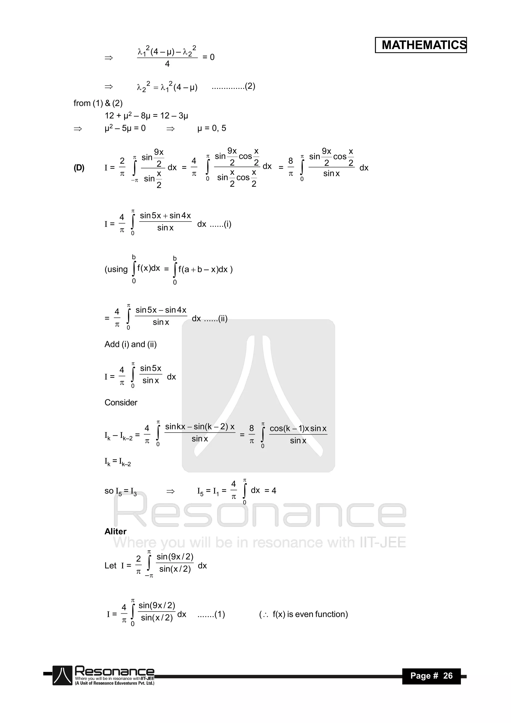 12 ( 4 – µ) –  2 2
                                                                                                               MATHEMATICS
                                              =0
                                  4
        


                         2 2  12 ( 4 – µ)         ..............(2)

from (1) & (2)
         12 + µ2 – 8µ = 12 – 3µ
        µ2 – 5µ = 0                          µ = 0, 5

                              9x                           9x     x                              9x     x
                           sin                         sin    cos                          sin      cos
           2                   2 dx = 4                    2      2 dx   8                       2      2
                                                                                     

(D)     I=                                                             =                                  dx
                               x                            x    x                               sin x
                           sin                    0     sin cos                        0
                                                                                   
                                                           2     2
                     
                               2
                     




           4              sin 5 x  sin 4 x
                     

        I=                      sin x       dx ......(i)
                     0
           
                     

                     b                 b
        (using           f ( x )dx =
                     0
                                        f (a  b – x )dx )
                                       0
                     

          4              sin 5 x  sin 4 x
                 

        =                      sin x       dx ......(ii)
                 0
          
               
        Add (i) and (ii)

           4              sin 5 x
                     

        I=                 sin x dx
                     0
           
                     
        Consider

                    4                sin kx  sin(k  2) x   8                cos(k  1)x sin x
                                                                         

        Ik – Ik–2 =                          sin x         =
                                 0                                                 sin x
                                                                          0
                    
                                                                        
        Ik = Ik–2

                                                             4
                                                                  

        so I5 = I3                            I5 = I1 =
                                                                  dx = 4
                                                                  0




        Aliter


                2     sin (9 x / 2)
                            

        Let I =                     dx
                 –  sin( x / 2)
                            

           4 sin(9 x / 2)
                     

        I=                 dx                  .......(1)                 ( f(x) is even function)
            0 sin( x / 2)
                     


 RESONANCE                                                                                                        Page # 26
 