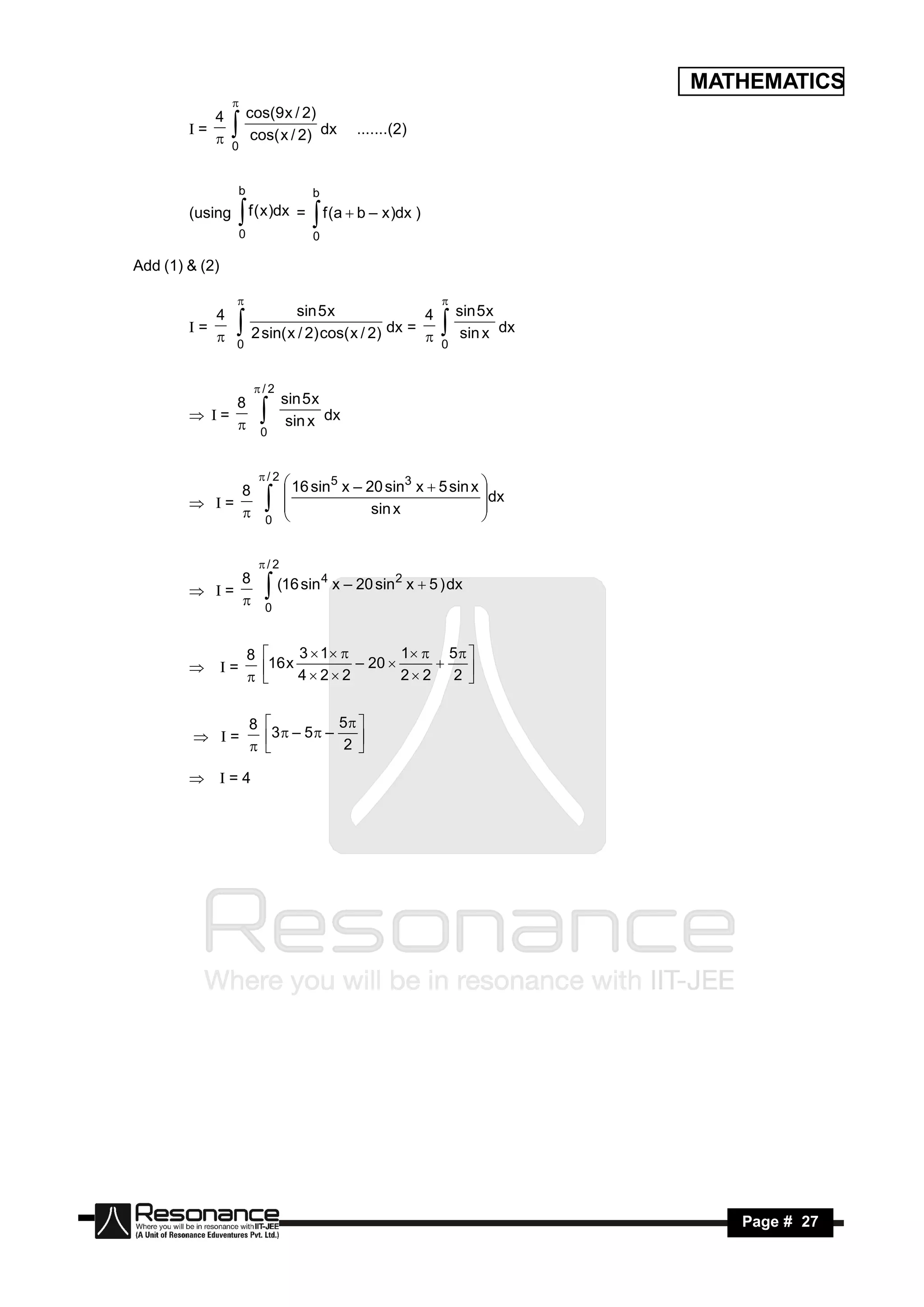 MATHEMATICS
             4 cos(9 x / 2)
                 

        I=                   dx             .......(2)
              0 cos( x / 2)
                 

                  b                 b
        (using        f ( x )dx =
                  0
                                     f (a  b – x )dx )
                                    0
                  
Add (1) & (2)


           4            sin 5 x               4 sin 5 x
                                                          

        I=                               dx =           dx
            0 2 sin( x / 2) cos( x / 2)       0 sin x
                                                          

                       /2
               8   sin 5 x
        I =             dx
                0 sin x
                          

                  / 2
                        16 sin5 x – 20 sin3 x  5 sin x 
                8                                        dx
         I =                       sin x
                       
                 0                                     
                       
                                                        


                          /2
                8   (16 sin 4 x – 20 sin 2 x  5 ) dx
         I =
                 0
                          

                      8         3  1          1  5  
         I =           16 x 4  2  2 – 20  2  2  2 
                          
                                                         


                      8                 5 
          I =            3  – 5  – 2 
                           
                                         

         I = 4




 RESONANCE                                                        Page # 27
 
