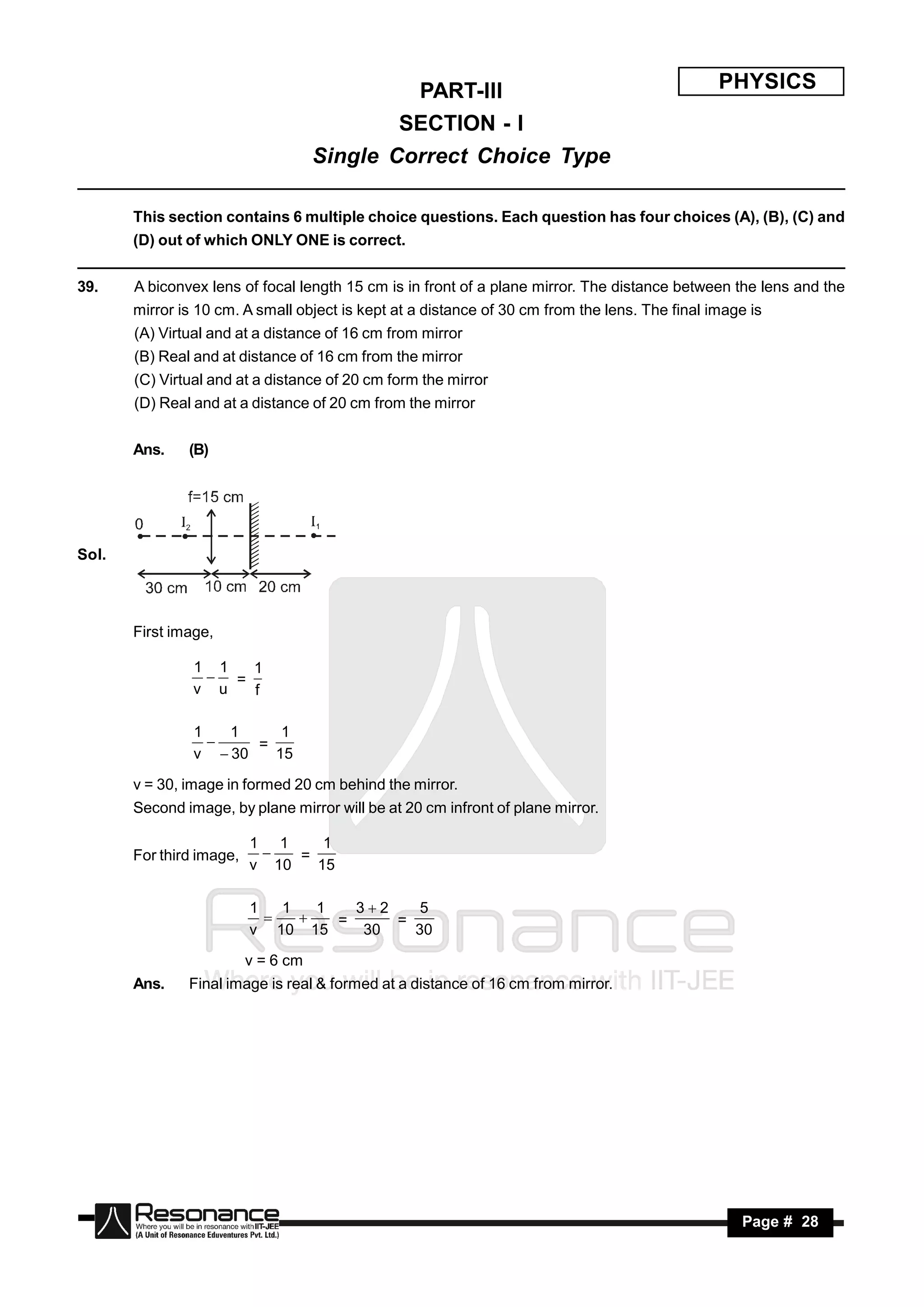 PART-III                                          PHYSICS
                                             SECTION - I
                                     Single Correct Choice Type

       This section contains 6 multiple choice questions. Each question has four choices (A), (B), (C) and
       (D) out of which ONLY ONE is correct.


39.    A biconvex lens of focal length 15 cm is in front of a plane mirror. The distance between the lens and the
       mirror is 10 cm. A small object is kept at a distance of 30 cm from the lens. The final image is
       (A) Virtual and at a distance of 16 cm from mirror
       (B) Real and at distance of 16 cm from the mirror
       (C) Virtual and at a distance of 20 cm form the mirror
       (D) Real and at a distance of 20 cm from the mirror


       Ans.    (B)




Sol.



       First image,

                1 1  1
                  =
                v u  f

                1   1     1
                       =
                v  30   15
                  

       v = 30, image in formed 20 cm behind the mirror.
       Second image, by plane mirror will be at 20 cm infront of plane mirror.

                          1 1     1
       For third image,        =
                          v 10   15
                           


                          1   1   1   32    5
                                    =     =
                          v 10 15      30   30
                               

                          v = 6 cm
       Ans.    Final image is real & formed at a distance of 16 cm from mirror.




        RESONANCE                                                                                  Page # 28
 