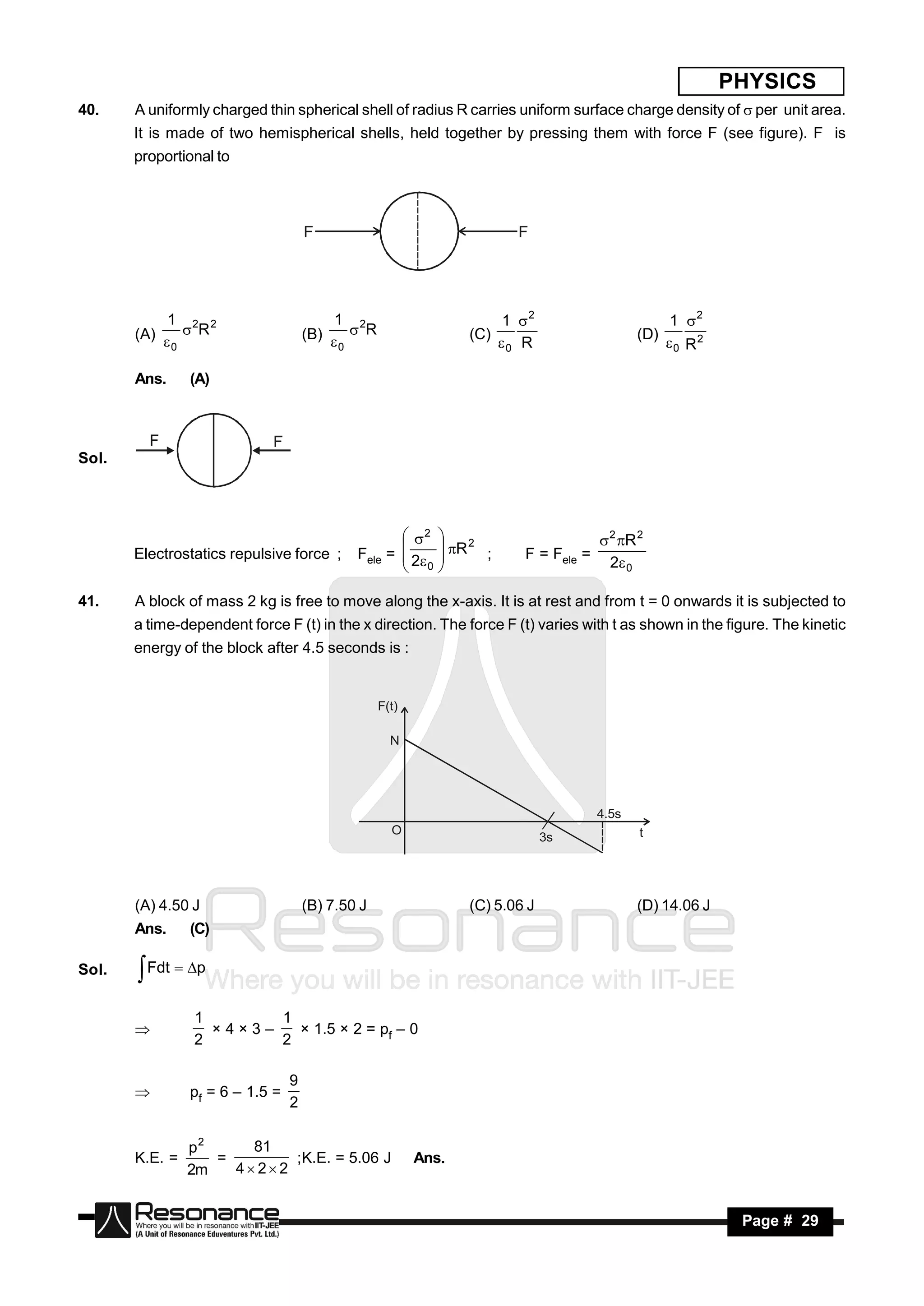 PHYSICS
40.    A uniformly charged thin spherical shell of radius R carries uniform surface charge density of  per unit area.
       It is made of two hemispherical shells, held together by pressing them with force F (see figure). F is
       proportional to



                                     F                                   F




            1 2 2                         1 2                           1 2                         1 2
       (A)   R                     (B)   R                  (C)                           (D)
            0                             0                            0 R                         0 R2

       Ans.     (A)




Sol.




                                                     2                                2 R 2
       Electrostatics repulsive force ;      Fele =  2
                                                             R 2 ;      F = Fele =
                                                            
                                                                                         2 0
                                                    
                                                     0
                                                            
                                                            

41.    A block of mass 2 kg is free to move along the x-axis. It is at rest and from t = 0 onwards it is subjected to
       a time-dependent force F (t) in the x direction. The force F (t) varies with t as shown in the figure. The kinetic
       energy of the block after 4.5 seconds is :


                                                  F(t)

                                                    N




                                                                                       4.5s
                                                    O                                         t
                                                                               3s




       (A) 4.50 J                    (B) 7.50 J                 (C) 5.06 J                    (D) 14.06 J
       Ans.     (C)

Sol.    Fdt  p
                1       1
                          × 1.5 × 2 = pf – 0
                2       2
                 ×4×3–


                                 9
                pf = 6 – 1.5 =
                                 2
       


                p2     81
       K.E. =      =        ;K.E. = 5.06 J               Ans.
                2m   4 22


        RESONANCE                                                                                            Page # 29
 