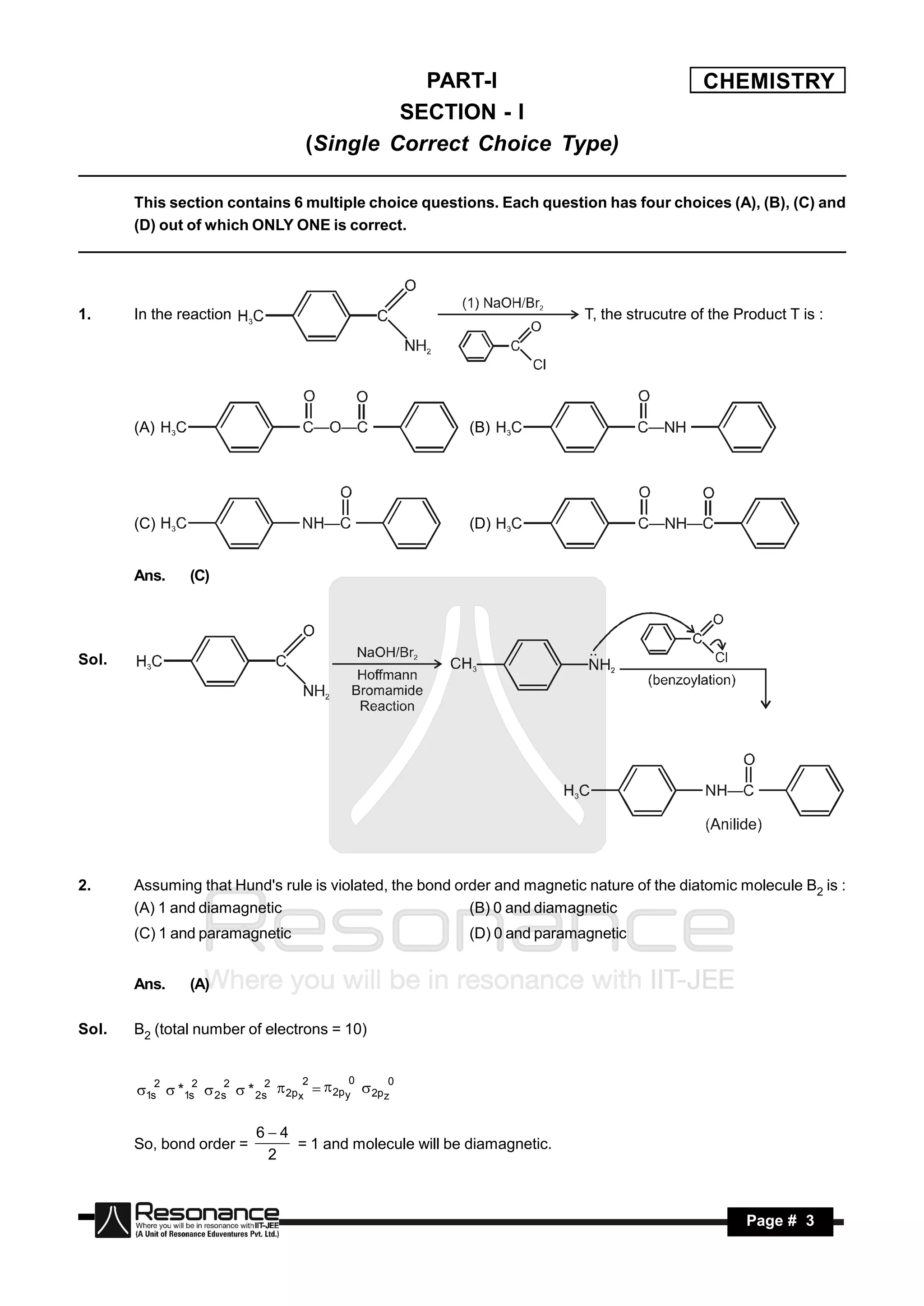 PART-I                                      CHEMISTRY
                                              SECTION - I
                                     (Single Correct Choice Type)

       This section contains 6 multiple choice questions. Each question has four choices (A), (B), (C) and
       (D) out of which ONLY ONE is correct.




1.     In the reaction                                                    T, the strucutre of the Product T is :




       (A)                                               (B)




       (C)                                               (D)


       Ans.     (C)




Sol.




2.     Assuming that Hund's rule is violated, the bond order and magnetic nature of the diatomic molecule B2 is :
       (A) 1 and diamagnetic                             (B) 0 and diamagnetic
       (C) 1 and paramagnetic                            (D) 0 and paramagnetic


       Ans.     (A)

Sol.   B2 (total number of electrons = 10)


          2     2     2      2      2       0      0
       1s  *1s  2 s  * 2s  2p x   2p y  2p z

                            64
       So, bond order =         = 1 and molecule will be diamagnetic.
                             2



        RESONANCE                                                                                  Page # 3
 