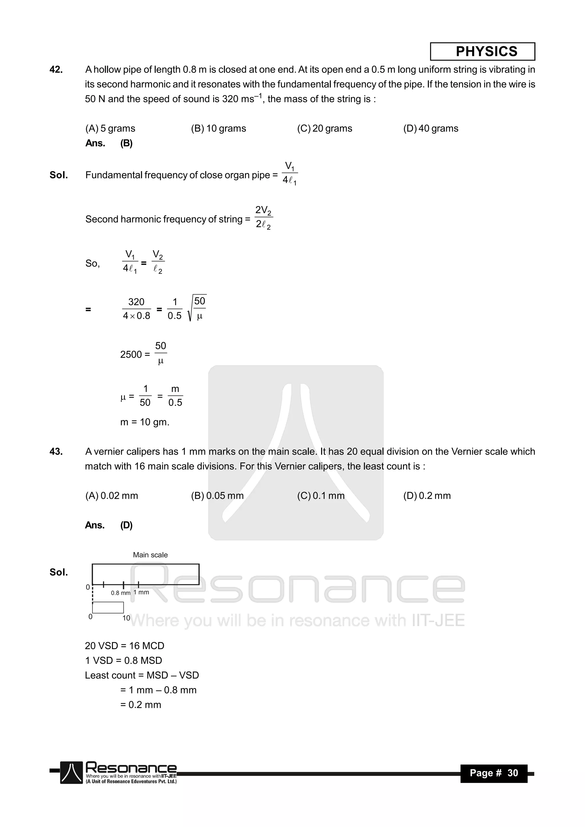 PHYSICS
42.    A hollow pipe of length 0.8 m is closed at one end. At its open end a 0.5 m long uniform string is vibrating in
       its second harmonic and it resonates with the fundamental frequency of the pipe. If the tension in the wire is
       50 N and the speed of sound is 320 ms–1, the mass of the string is :


       (A) 5 grams                 (B) 10 grams            (C) 20 grams              (D) 40 grams
       Ans.     (B)

                                                   V1
Sol.   Fundamental frequency of close organ pipe = 4
                                                      1



                                             2V2
       Second harmonic frequency of string = 2
                                                2



                 V1     V2
       So,       4 1 =  2


                  320        1     50
       =                  =
                 4  0 .8   0 .5   


                            50
                2500 =
                            

                        1    m
                =        =
                       50   0 .5

                m = 10 gm.


43.    A vernier calipers has 1 mm marks on the main scale. It has 20 equal division on the Vernier scale which
       match with 16 main scale divisions. For this Vernier calipers, the least count is :


       (A) 0.02 mm                 (B) 0.05 mm             (C) 0.1 mm                (D) 0.2 mm


       Ans.     (D)

                      Main scale

Sol.
       0
              0.8 mm 1 mm



       0         10


       20 VSD = 16 MCD
       1 VSD = 0.8 MSD
       Least count = MSD – VSD
                = 1 mm – 0.8 mm
                = 0.2 mm




           RESONANCE                                                                                 Page # 30
 