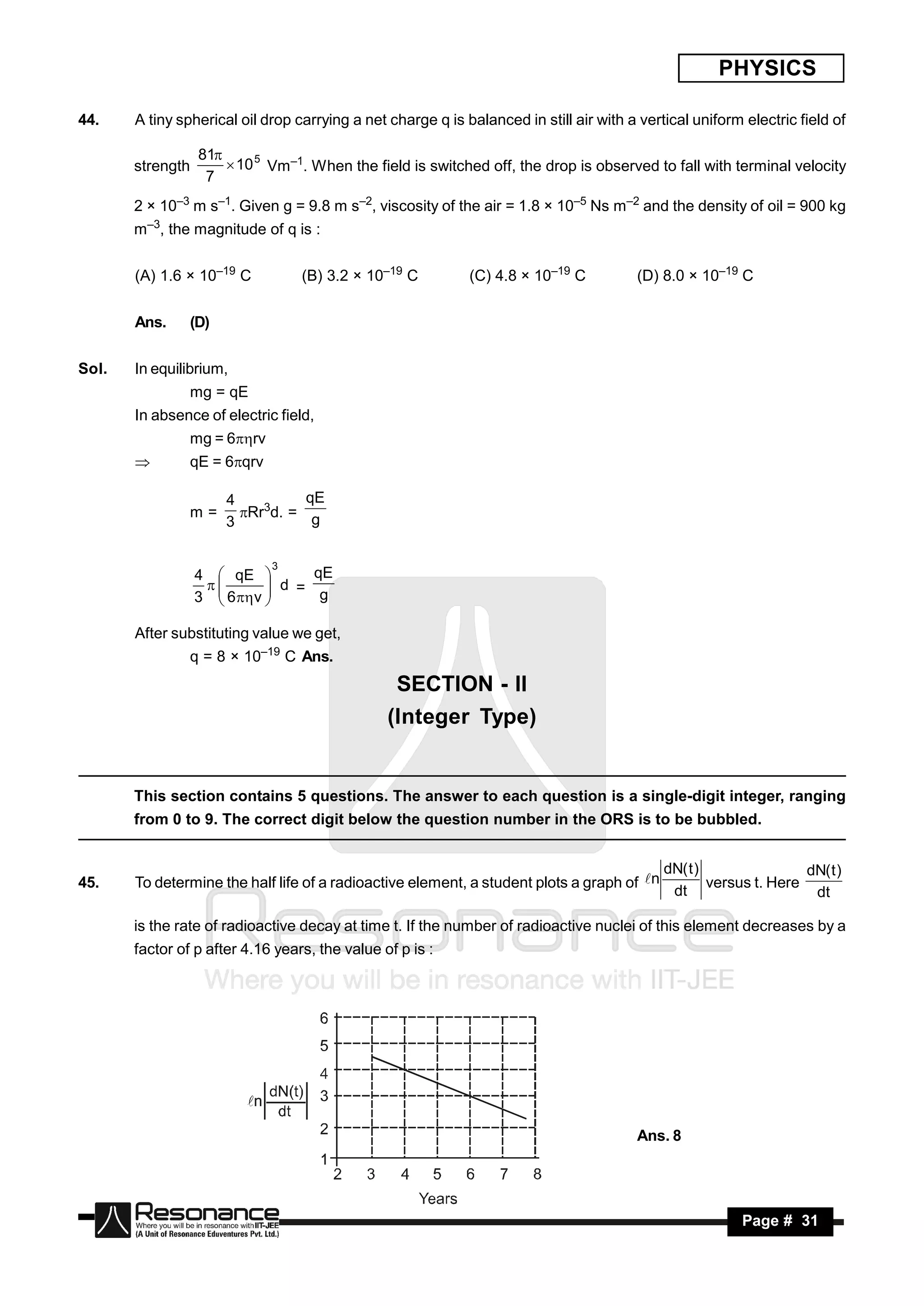 PHYSICS

44.    A tiny spherical oil drop carrying a net charge q is balanced in still air with a vertical uniform electric field of

                  81
       strength        10 5 Vm–1. When the field is switched off, the drop is observed to fall with terminal velocity
                   7
       2 × 10–3 m s–1. Given g = 9.8 m s–2, viscosity of the air = 1.8 × 10–5 Ns m–2 and the density of oil = 900 kg
       m–3, the magnitude of q is :


       (A) 1.6 × 10–19 C          (B) 3.2 × 10–19 C          (C) 4.8 × 10–19 C          (D) 8.0 × 10–19 C


       Ans.     (D)


Sol.   In equilibrium,
                mg = qE
       In absence of electric field,
                mg = 6rv
               qE = 6qrv

                      4          qE
                m=      Rr3d. = g
                      3

                             3
                  4  qE          qE
                              d =
                  3  6  v       g
                   
                            

       After substituting value we get,
                q = 8 × 10–19 C Ans.
                                                 SECTION - II
                                                (Integer Type)


       This section contains 5 questions. The answer to each question is a single-digit integer, ranging
       from 0 to 9. The correct digit below the question number in the ORS is to be bubbled.


                                                                                             dN( t )                dN( t )
45.    To determine the half life of a radioactive element, a student plots a graph of n            versus t. Here
                                                                                              dt                     dt

       is the rate of radioactive decay at time t. If the number of radioactive nuclei of this element decreases by a
       factor of p after 4.16 years, the value of p is :




                                                                                        Ans. 8




        RESONANCE                                                                                         Page # 31
 