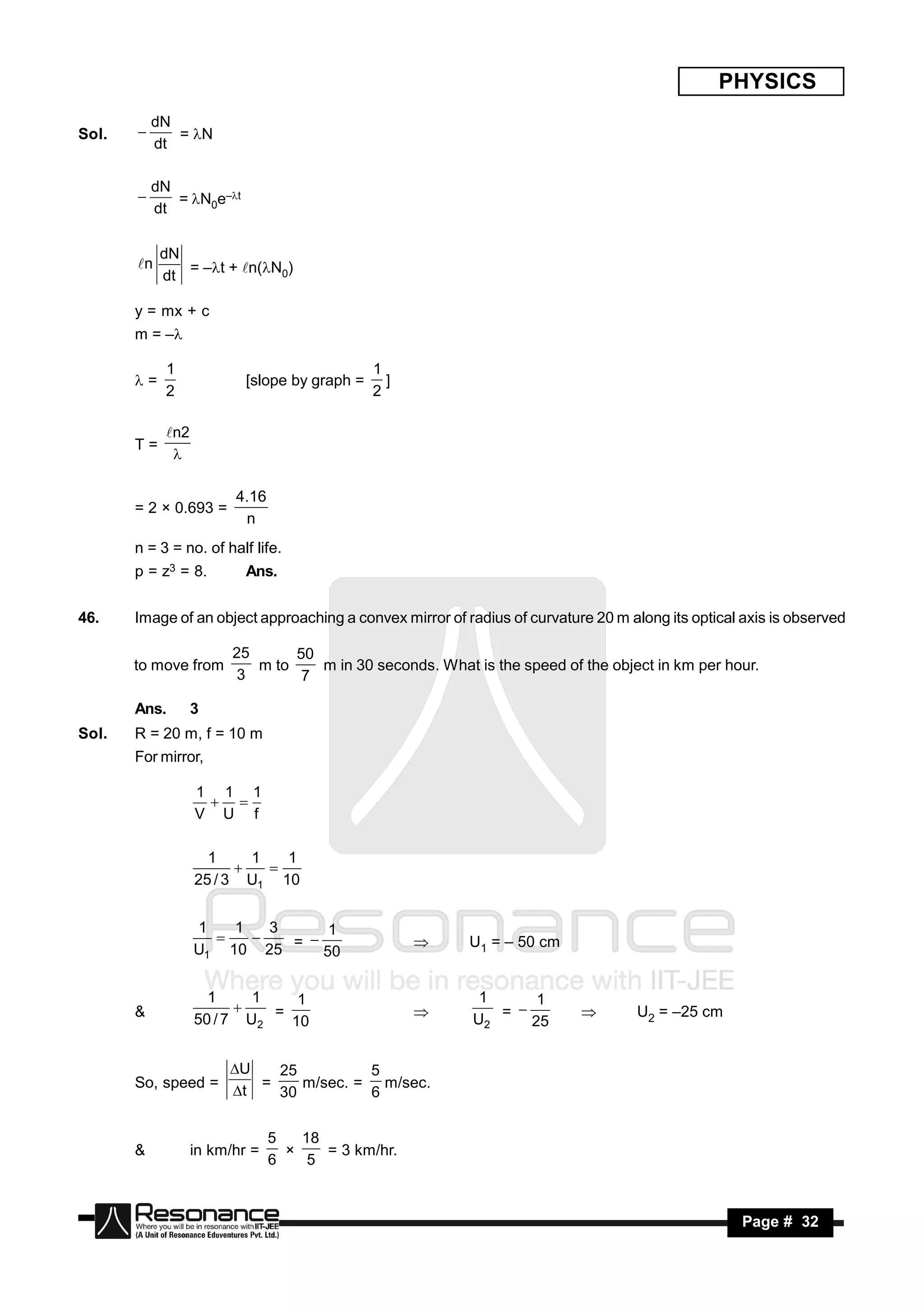 PHYSICS
           dN
Sol.          = N
           dt
       


           dN
              = N0e–t
           dt
       


            dN
       n      = –t + n(N0)
            dt

       y = mx + c
       m = –

            1                                 1
       =                 [slope by graph =     ]
            2                                 2

            n2
       T=
             

                        4.16
       = 2 × 0.693 =
                         n
       n = 3 = no. of half life.
       p = z3 = 8.        Ans.


46.    Image of an object approaching a convex mirror of radius of curvature 20 m along its optical axis is observed

                        25      50
       to move from        m to    m in 30 seconds. What is the speed of the object in km per hour.
                                                                                                  .
                         3       7

       Ans.       3
Sol.   R = 20 m, f = 10 m
       For mirror,

                  1 1 1
                  V U f
                    


                    1     1   1
                  25 / 3 U1 10
                           


                  1   1   3   1
                  U1 10 25 = 50                           U1 = – 50 cm
                                                 


                    1     1    1                           1    1
       &          50 / 7 U2 = 10
                                                        U2 = 25
                                                                                  U2 = –25 cm


                       U   25         5
       So, speed =        =    m/sec. = m/sec.
                       t   30         6


                               5   18
       &          in km/hr =          = 3 km/hr.
                                               .
                               6    5
                                 ×



        RESONANCE                                                                                   Page # 32
 