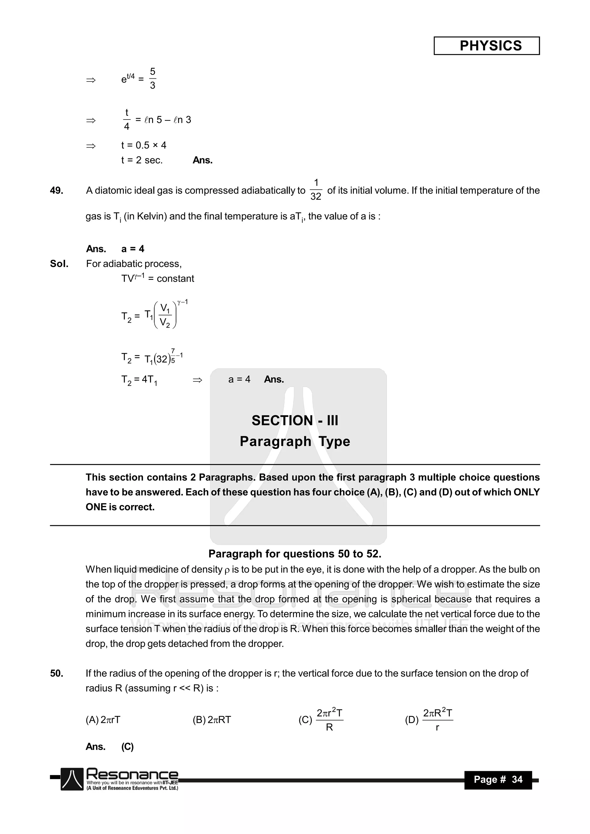 PHYSICS
                           5
                  et/4 =
                           3
       


                  t
                    = n 5 – n 3
                  4
       

                 t = 0.5 × 4
                  t = 2 sec.               Ans.

                                                                   1
49.    A diatomic ideal gas is compressed adiabatically to           of its initial volume. If the initial temperature of the
                                                                  32

       gas is Ti (in Kelvin) and the final temperature is aTi, the value of a is :


       Ans.       a=4
Sol.   For adiabatic process,
                  TV–1 = constant

                                     1
                          V1 
                  T2 = T1
                         V 
                          2
                              


                                7
                  T2 = T1 32 5 1

                  T2 = 4T1                       a=4    Ans.



                                                       SECTION - III
                                                      Paragraph Type

       This section contains 2 Paragraphs. Based upon the first paragraph 3 multiple choice questions
       have to be answered. Each of these question has four choice (A), (B), (C) and (D) out of which ONLY
       ONE is correct.



                                               Paragraph for questions 50 to 52.
       When liquid medicine of density  is to be put in the eye, it is done with the help of a dropper. As the bulb on
       the top of the dropper is pressed, a drop forms at the opening of the dropper. We wish to estimate the size
       of the drop. We first assume that the drop formed at the opening is spherical because that requires a
       minimum increase in its surface energy. To determine the size, we calculate the net vertical force due to the
       surface tension T when the radius of the drop is R. When this force becomes smaller than the weight of the
       drop, the drop gets detached from the dropper.


50.    If the radius of the opening of the dropper is r; the vertical force due to the surface tension on the drop of
       radius R (assuming r << R) is :

                                                                      2r 2 T                   2R 2 T
       (A) 2rT                            (B) 2RT             (C)                       (D)
                                                                        R                         r
       Ans.       (C)


        RESONANCE                                                                                          Page # 34
 