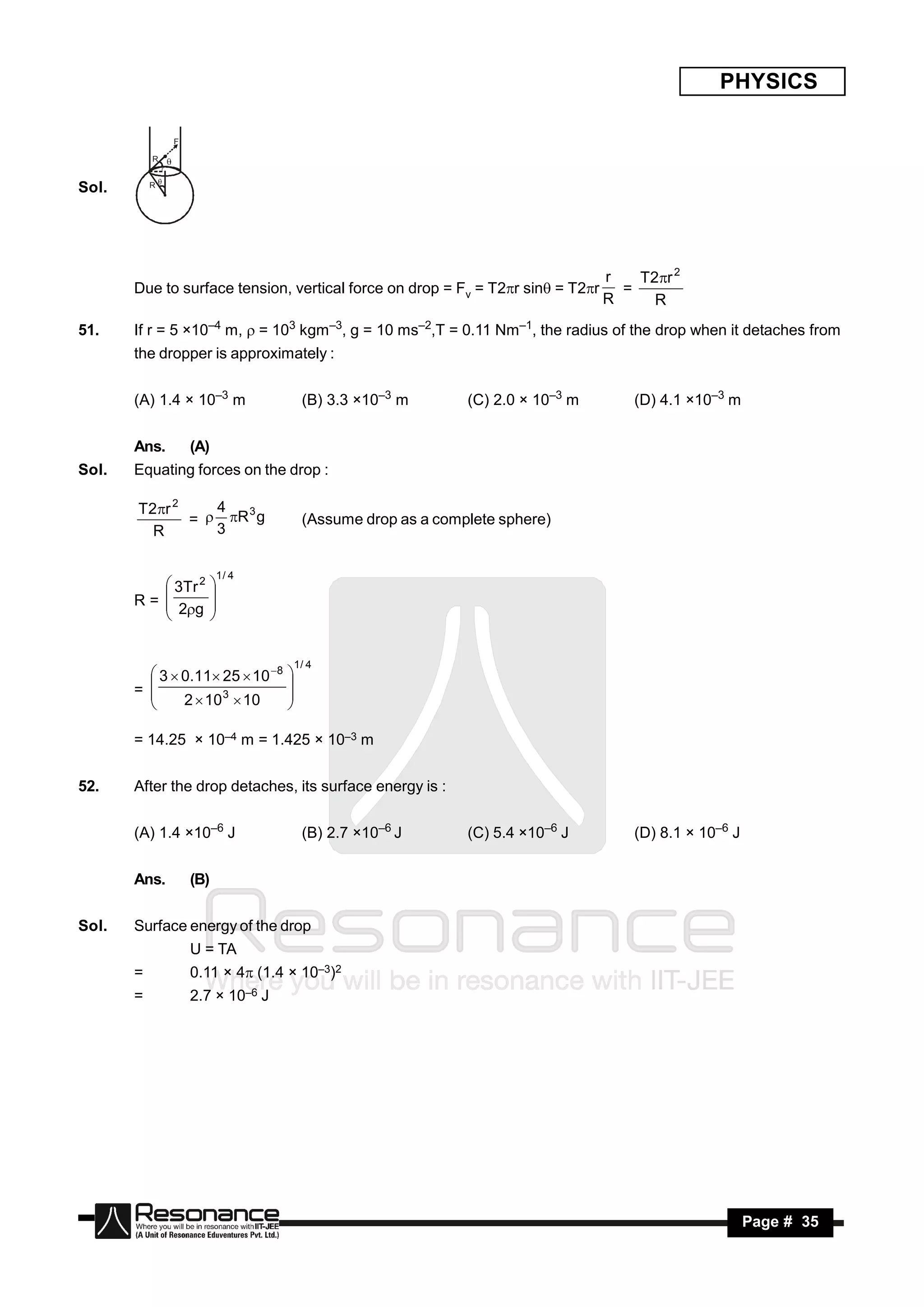 PHYSICS

                   F

           R
               r



Sol.       R




                                                                                    r   T2r 2
       Due to surface tension, vertical force on drop = Fv = T2r sin = T2r         =
                                                                                    R     R
51.    If r = 5 ×10–4 m, = 103 kgm–3, g = 10 ms–2,T = 0.11 Nm–1, the radius of the drop when it detaches from
       the dropper is approximately :


       (A) 1.4 × 10–3 m                    (B) 3.3 ×10–3 m       (C) 2.0 × 10–3 m       (D) 4.1 ×10–3 m


       Ans.            (A)
Sol.   Equating forces on the drop :

       T2r 2    4  3
              =  R g                     (Assume drop as a complete sphere)
         R       3

                             1/ 4
           3Tr 2
       R= 
                             
           2g
                             
                             
                            


                                          1/ 4
          3  0.11 25  10 8
       = 
                                      
               2  10 3  10
                                      
                                     
                                     

       = 14.25 × 10–4 m = 1.425 × 10–3 m


52.    After the drop detaches, its surface energy is :


       (A) 1.4 ×10–6 J                     (B) 2.7 ×10–6 J       (C) 5.4 ×10–6 J        (D) 8.1 × 10–6 J


       Ans.            (B)


Sol.   Surface energy of the drop
                       U = TA
       =               0.11 × 4 (1.4 × 10–3)2
       =               2.7 × 10–6 J




        RESONANCE                                                                                          Page # 35
 