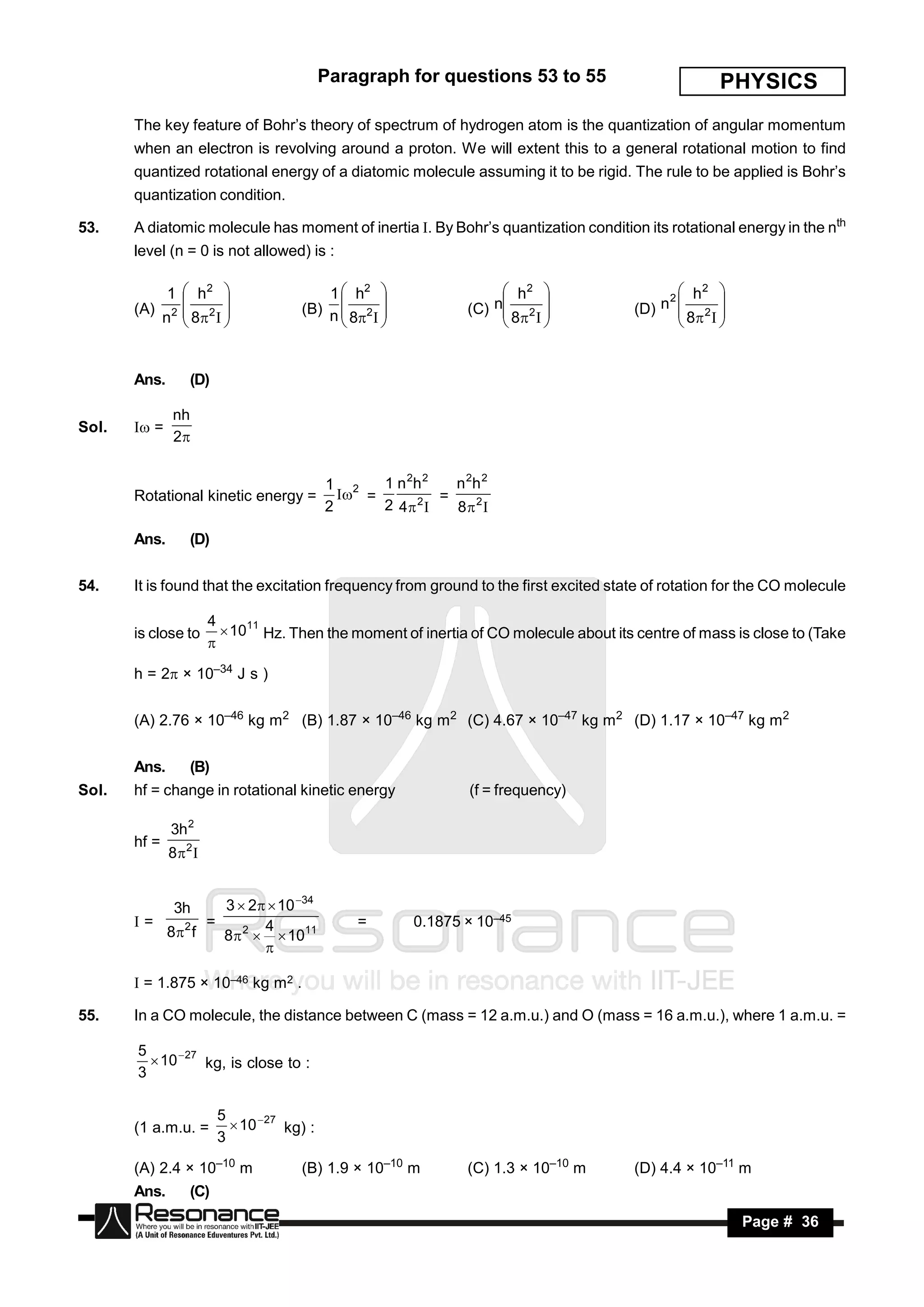 Paragraph for questions 53 to 55                        PHYSICS
       The key feature of Bohr’s theory of spectrum of hydrogen atom is the quantization of angular momentum
       when an electron is revolving around a proton. We will extent this to a general rotational motion to find
       quantized rotational energy of a diatomic molecule assuming it to be rigid. The rule to be applied is Bohr’s
       quantization condition.

53.    A diatomic molecule has moment of inertia . By Bohr’s quantization condition its rotational energy in the nth
       level (n = 0 is not allowed) is :

           1  h2                       1  h2                    h2                     h2 
       (A) 2  2                    (B) n  2                   n 2 
                                                               (C)                      n2  2 
                                                                                      (D) 
          n  8                          8                   8                    8  
                                               
                                                                                                  



       Ans.      (D)

              nh
Sol.    =
              2


                                           1 2    1 n 2h 2   n 2h 2
       Rotational kinetic energy =            =          =
                                           2      2 4 2    8 2

       Ans.      (D)


54.    It is found that the excitation frequency from ground to the first excited state of rotation for the CO molecule

                      4
       is close to       1011 Hz. Then the moment of inertia of CO molecule about its centre of mass is close to (Take
                      

       h = 2 × 10–34 J s )


       (A) 2.76 × 10–46 kg m2 (B) 1.87 × 10–46 kg m2 (C) 4.67 × 10–47 kg m2 (D) 1.17 × 10–47 kg m2


       Ans.      (B)
Sol.   hf = change in rotational kinetic energy                 (f = frequency)

              3h 2
       hf =
              82 


              3h   3  2  10 34
       =        =       4                     =        0.1875 × 10–45
          8 2 f   8 2   1011
                         

        = 1.875 × 10–46 kg m2 .

55.    In a CO molecule, the distance between C (mass = 12 a.m.u.) and O (mass = 16 a.m.u.), where 1 a.m.u. =

       5
          10  27 kg, is close to :
       3

                       5
       (1 a.m.u. =        10  27 kg) :
                       3

       (A) 2.4 × 10–10 m             (B) 1.9 × 10–10 m         (C) 1.3 × 10–10 m      (D) 4.4 × 10–11 m
       Ans.      (C)
        RESONANCE                                                                                      Page # 36
 