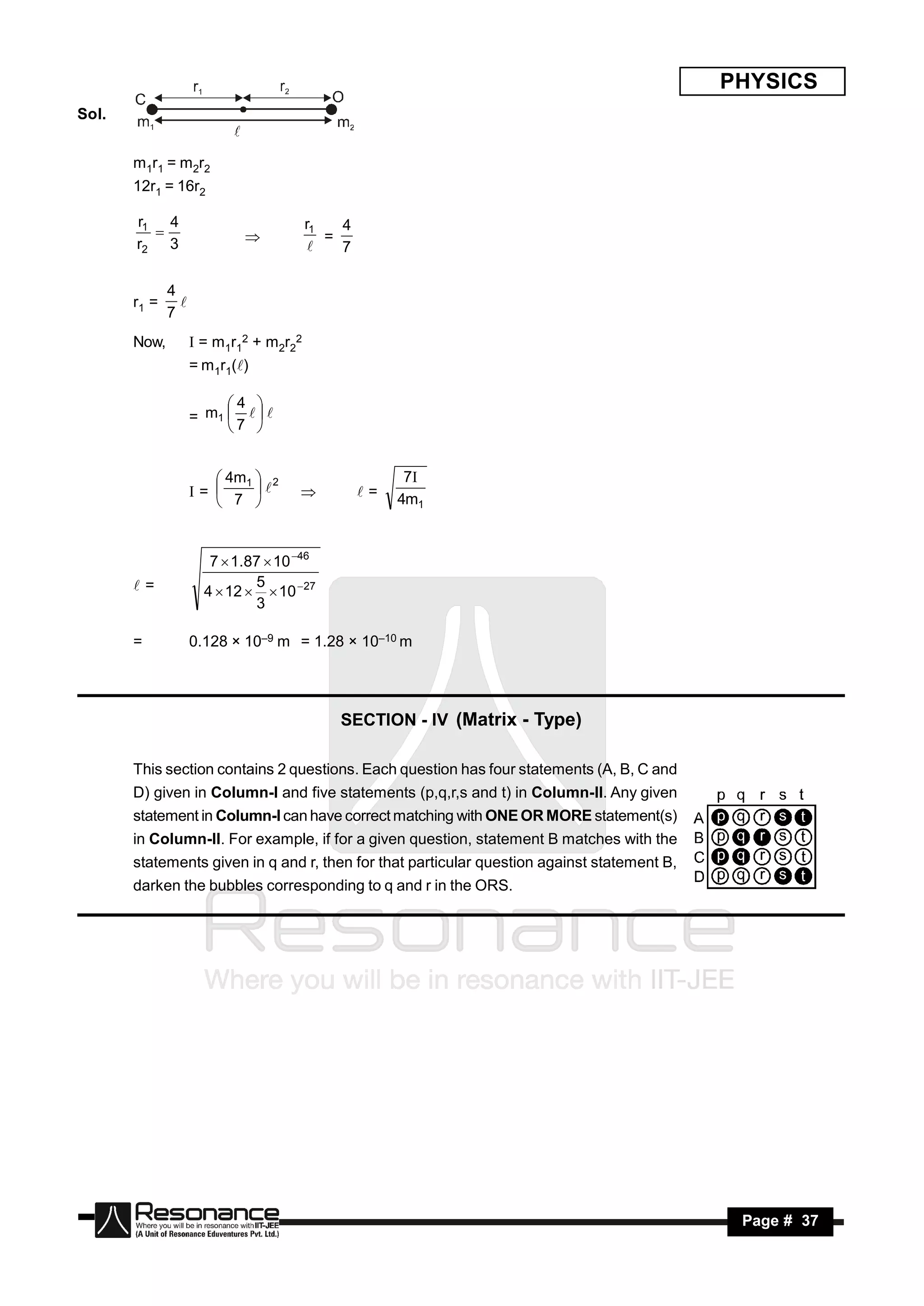 PHYSICS
Sol.


       m1r1 = m2r2
       12r1 = 16r2

       r1 4                             r1   4
       r2 3                                =
                                             7
                           
                                         

              4
       r1 =
              7
                

       Now,          = m1r12 + m2r22
                    = m1r1()

                         4 
                    = m1    
                         7 


                        4m1  2                       7
                    =                          =   4m1
                        7 
                                   



                       7  1.87  10 46
       =                     5
                      4  12   10 27
                              3

       =            0.128 × 10–9 m = 1.28 × 10–10 m




                                            SECTION - IV (Matrix - Type)

       This section contains 2 questions. Each question has four statements (A, B, C and
       D) given in Column-I and five statements (p,q,r,s and t) in Column-II. Any given
       statement in Column-I can have correct matching with ONE OR MORE statement(s)
       in Column-II. For example, if for a given question, statement B matches with the
       statements given in q and r, then for that particular question against statement B,
       darken the bubbles corresponding to q and r in the ORS.




        RESONANCE                                                                             Page # 37
 