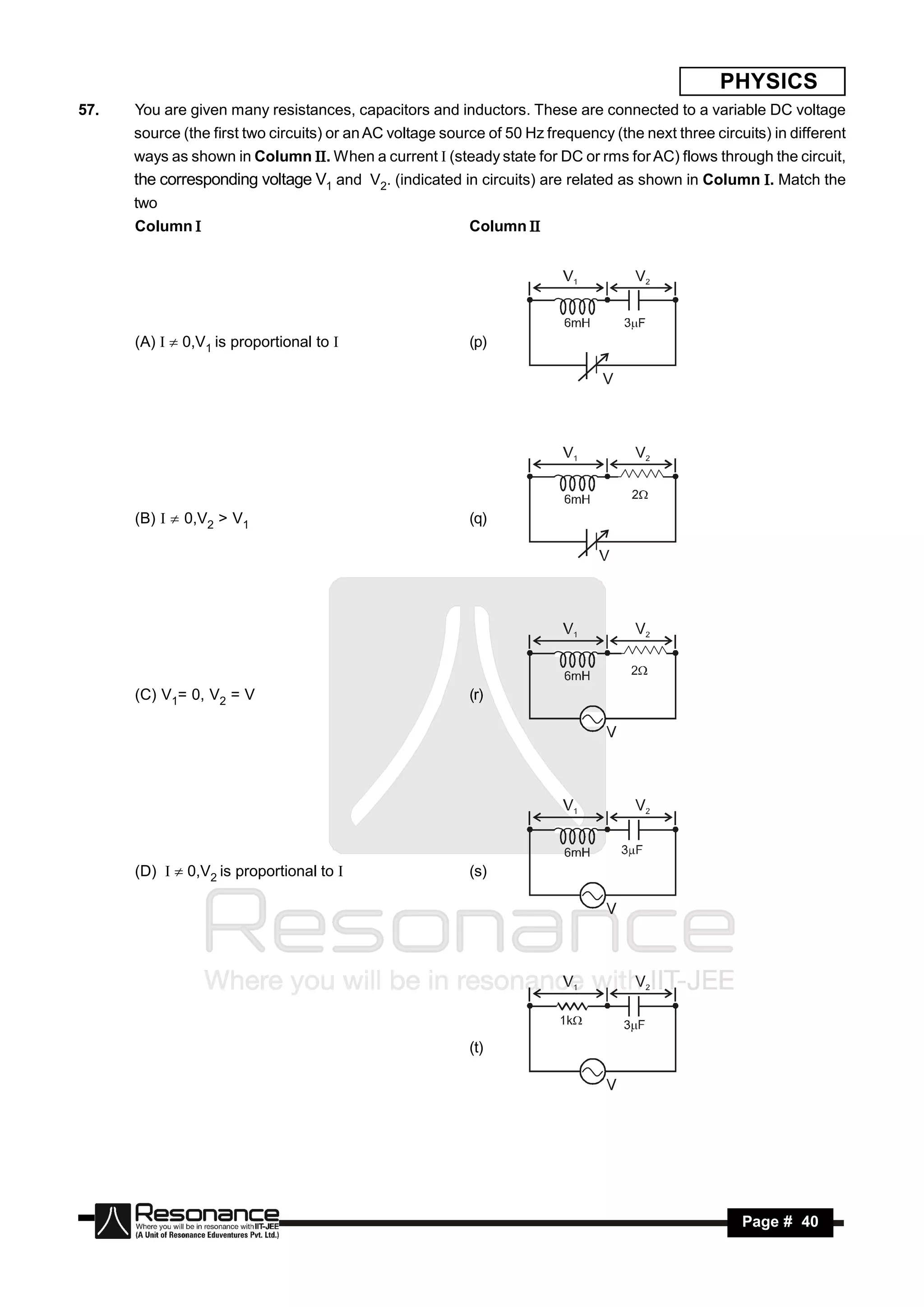 PHYSICS
57.   You are given many resistances, capacitors and inductors. These are connected to a variable DC voltage
      source (the first two circuits) or an AC voltage source of 50 Hz frequency (the next three circuits) in different
      ways as shown in Column . When a current  (steady state for DC or rms for AC) flows through the circuit,
      the corresponding voltage V1 and V2. (indicated in circuits) are related as shown in Column . Match the
      two
      Column                                              Column 




      (A)   0,V1 is proportional to                     (p)

                                                                                V




      (B)   0,V2 > V1                                    (q)




      (C) V1= 0, V2 = V                                    (r)




      (D)   0,V2 is proportional to                     (s)




                                                           (t)




       RESONANCE                                                                                      Page # 40
 