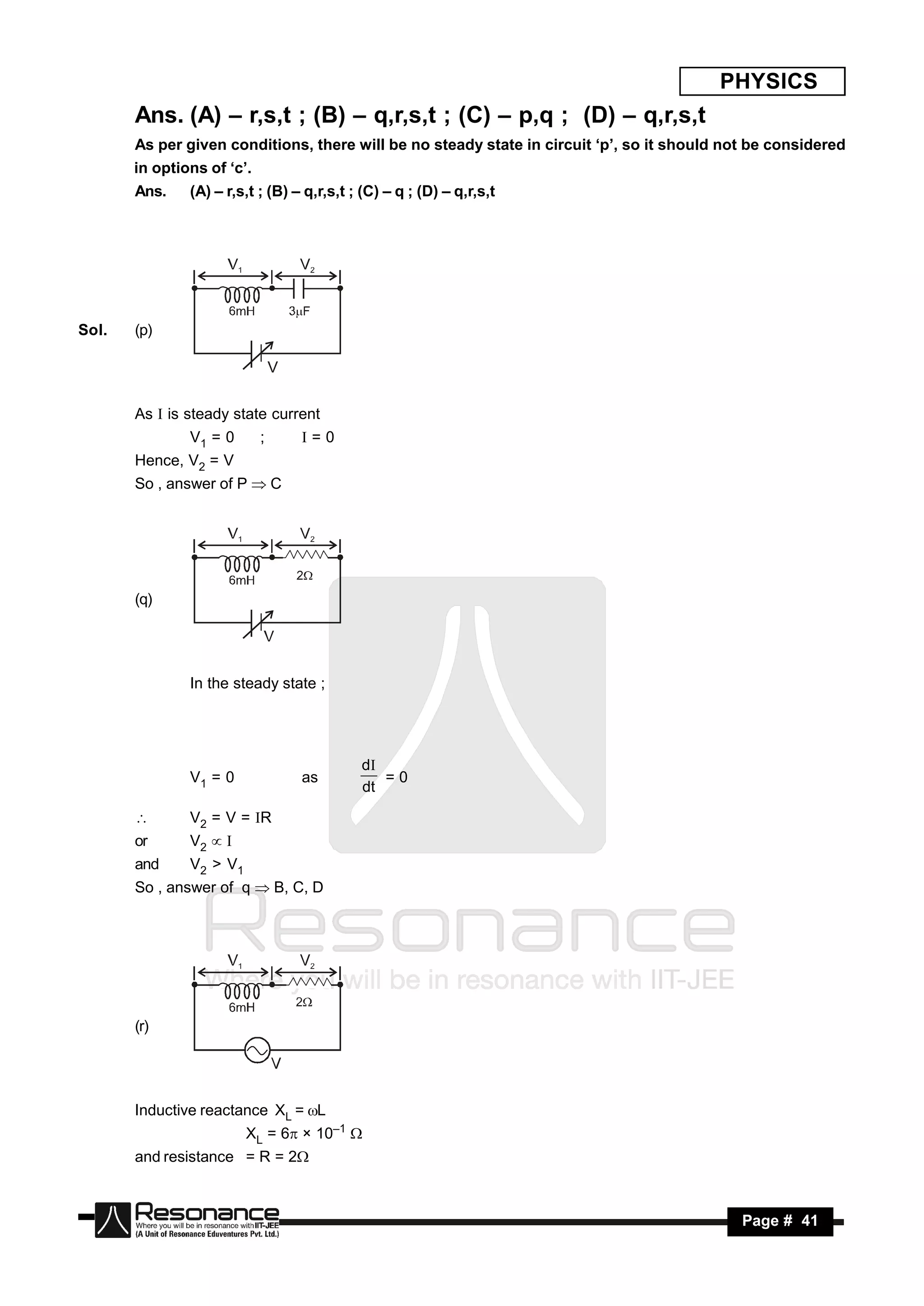 PHYSICS
       Ans. (A) – r,s,t ; (B) – q,r,s,t ; (C) – p,q ; (D) – q,r,s,t
       As per given conditions, there will be no steady state in circuit ‘p’, so it should not be considered
       in options of ‘c’.
       Ans.    (A) – r,s,t ; (B) – q,r,s,t ; (C) – q ; (D) – q,r,s,t




Sol.   (p)

                                V


       As  is steady state current
               V1 = 0       ;       =0
       Hence, V2 = V
       So , answer of P  C




       (q)




               In the steady state ;




                                            d
               V1 = 0               as         =0
                                            dt

              V2 = V = R
       or      V2 
       and     V2 > V1
       So , answer of q  B, C, D




       (r)




       Inductive reactance XL = L
                         XL = 6 × 10–1 
       and resistance = R = 2



        RESONANCE                                                                            Page # 41
 