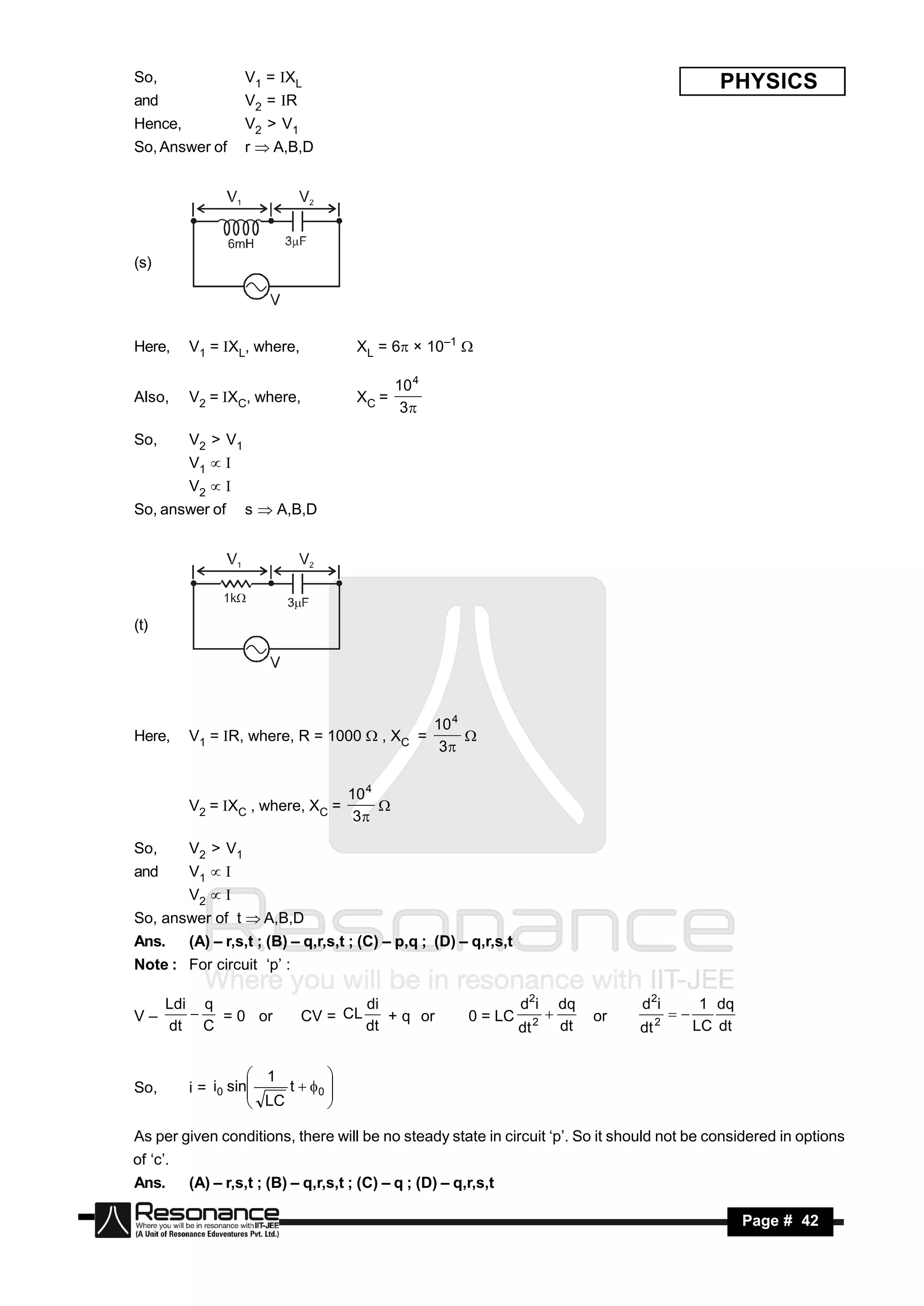 So,                 V1 = XL                                                                                PHYSICS
and                 V2 = R
Hence,              V2 > V1
So, Answer of       r  A,B,D




(s)




Here,     V1 = XL, where,             XL = 6 × 10–1 

                                              10 4
Also,     V2 = XC, where,             XC =
                                               3

So,       V2 > V1
          V1 
          V2 
So, answer of       s  A,B,D




(t)




                                                     10 4
Here,     V1 = R, where, R = 1000  , XC =
                                                      3
                                                          


                                     10 4
          V2 = XC , where, XC =
                                      3
                                          

So,       V2 > V1
and       V1 
          V2 
So, answer of t  A,B,D
Ans.      (A) – r,s,t ; (B) – q,r,s,t ; (C) – p,q ; (D) – q,r,s,t
Note : For circuit ‘p’ :

      Ldi q                             di                          d 2i         dq        d 2i           1 dq
V–          = 0 or            CV = CL      + q or         0 = LC         2            or        2
      dt C                              dt                          dt           dt        dt            LC dt
                                                                                                  



                     1
So,       i = i0 sin    t  0 
                                
                     LC
                               
                                

As per given conditions, there will be no steady state in circuit ‘p’. So it should not be considered in options
of ‘c’.
Ans.      (A) – r,s,t ; (B) – q,r,s,t ; (C) – q ; (D) – q,r,s,t

 RESONANCE                                                                                                       Page # 42
 
