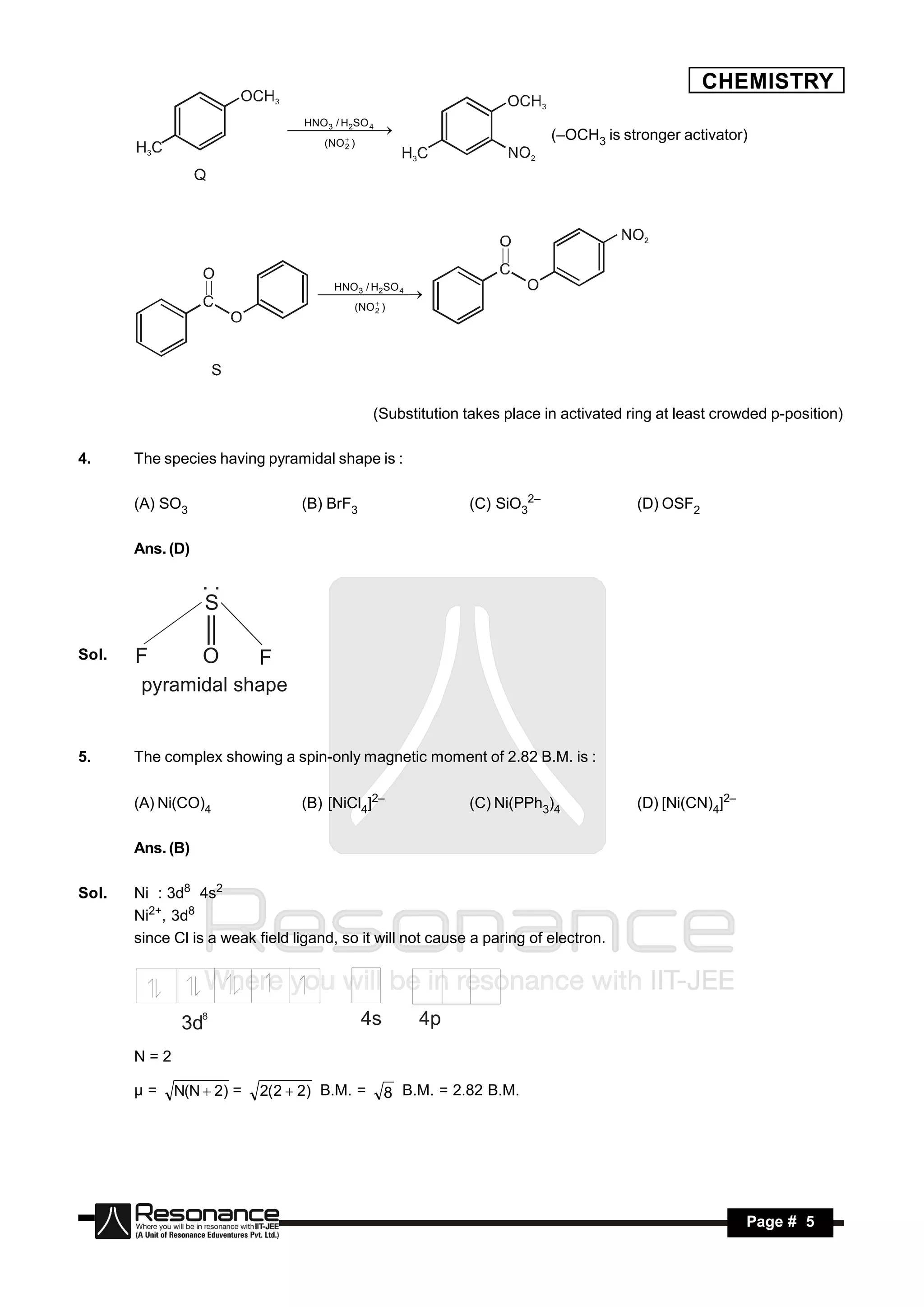 CHEMISTRY
                                  HNO / H SO
                                 2 4 
                                   3
                                                                            (–OCH3 is stronger activator)
                                     (NO 2 )
                                     
                                       




                                       HNO / H SO
                                      2 4 
                                        3

                                           (NO 2 )
                                          
                                            




                                                (Substitution takes place in activated ring at least crowded p-position)

4.     The species having pyramidal shape is :

       (A) SO3                   (B) BrF3                      (C) SiO32–               (D) OSF2

       Ans. (D)

                  ..
                  S

Sol.   F          O       F
        pyramidal shape


5.     The complex showing a spin-only magnetic moment of 2.82 B.M. is :

       (A) Ni(CO)4               (B) [NiCl4]2–                 (C) Ni(PPh3)4            (D) [Ni(CN)4]2–

       Ans. (B)

Sol.   Ni : 3d8 4s2
       Ni2+, 3d8
       since Cl is a weak field ligand, so it will not cause a paring of electron.




              3d8                              4s       4p
       N=2

       µ=    N(N  2) =    2( 2  2) B.M. =         8 B.M. = 2.82 B.M.




        RESONANCE                                                                                         Page # 5
 
