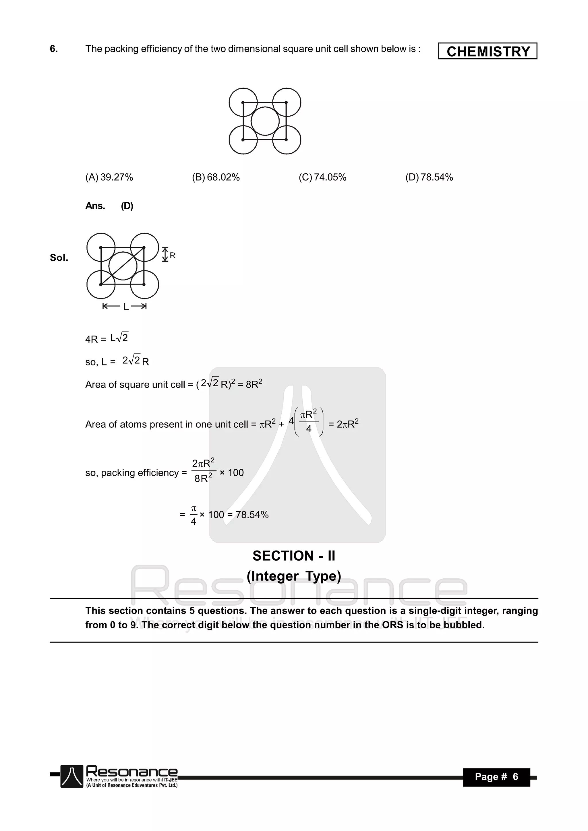 6.     The packing efficiency of the two dimensional square unit cell shown below is :    CHEMISTRY




       (A) 39.27%                 (B) 68.02%             (C) 74.05%               (D) 78.54%

       Ans.    (D)




Sol.




       4R = L 2

       so, L = 2 2 R

       Area of square unit cell = ( 2 2 R)2 = 8R2

                                                      R 2 
                                                    4
       Area of atoms present in one unit cell = R +  4  = 2R2
                                                     2      
                                                           


                                  2R 2
       so, packing efficiency =
                                  8R2
                                          × 100



                             =
                                  
                                  4
                                    × 100 = 78.54%



                                                   SECTION - II
                                                  (Integer Type)

       This section contains 5 questions. The answer to each question is a single-digit integer, ranging
       from 0 to 9. The correct digit below the question number in the ORS is to be bubbled.




        RESONANCE                                                                              Page # 6
 