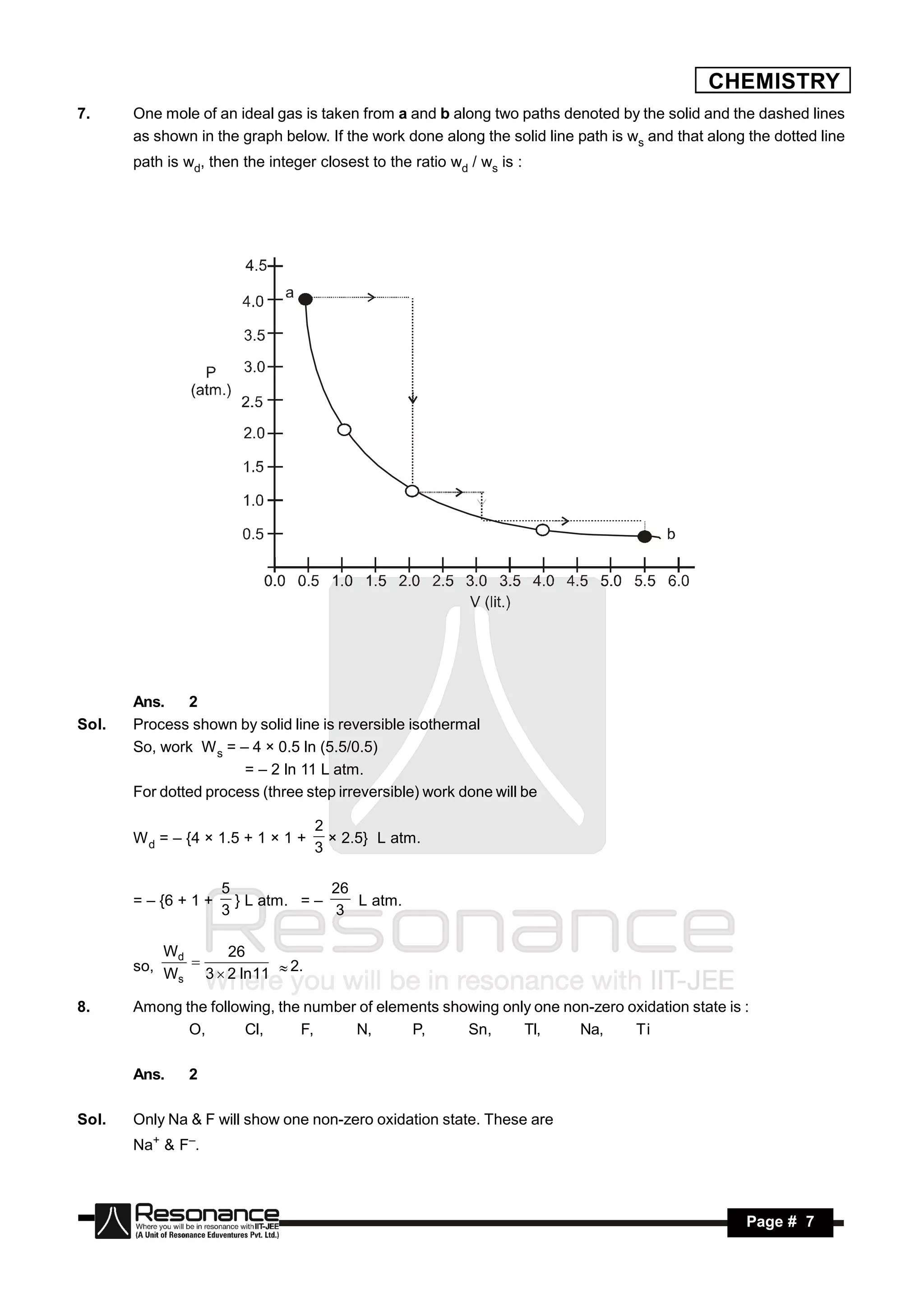 CHEMISTRY
7.     One mole of an ideal gas is taken from a and b along two paths denoted by the solid and the dashed lines
       as shown in the graph below. If the work done along the solid line path is ws and that along the dotted line
       path is wd, then the integer closest to the ratio wd / ws is :




       Ans.    2
Sol.   Process shown by solid line is reversible isothermal
       So, work W s = – 4 × 0.5 ln (5.5/0.5)
                       = – 2 ln 11 L atm.
       For dotted process (three step irreversible) work done will be

                                    2
       W d = – {4 × 1.5 + 1 × 1 +
                                    3
                                      × 2.5} L atm.


                      5              26
       = – {6 + 1 +     } L atm. = –    L atm.
                      3               3

           Wd      26
       so, W  3  2 ln 11  2.
            s

8.     Among the following, the number of elements showing only one non-zero oxidation state is :
              O,       Cl,     F,     N,      P,      Sn,     Tl,     Na,     Ti

       Ans.    2

Sol.   Only Na & F will show one non-zero oxidation state. These are
       Na+ & F–.



        RESONANCE                                                                                   Page # 7
 