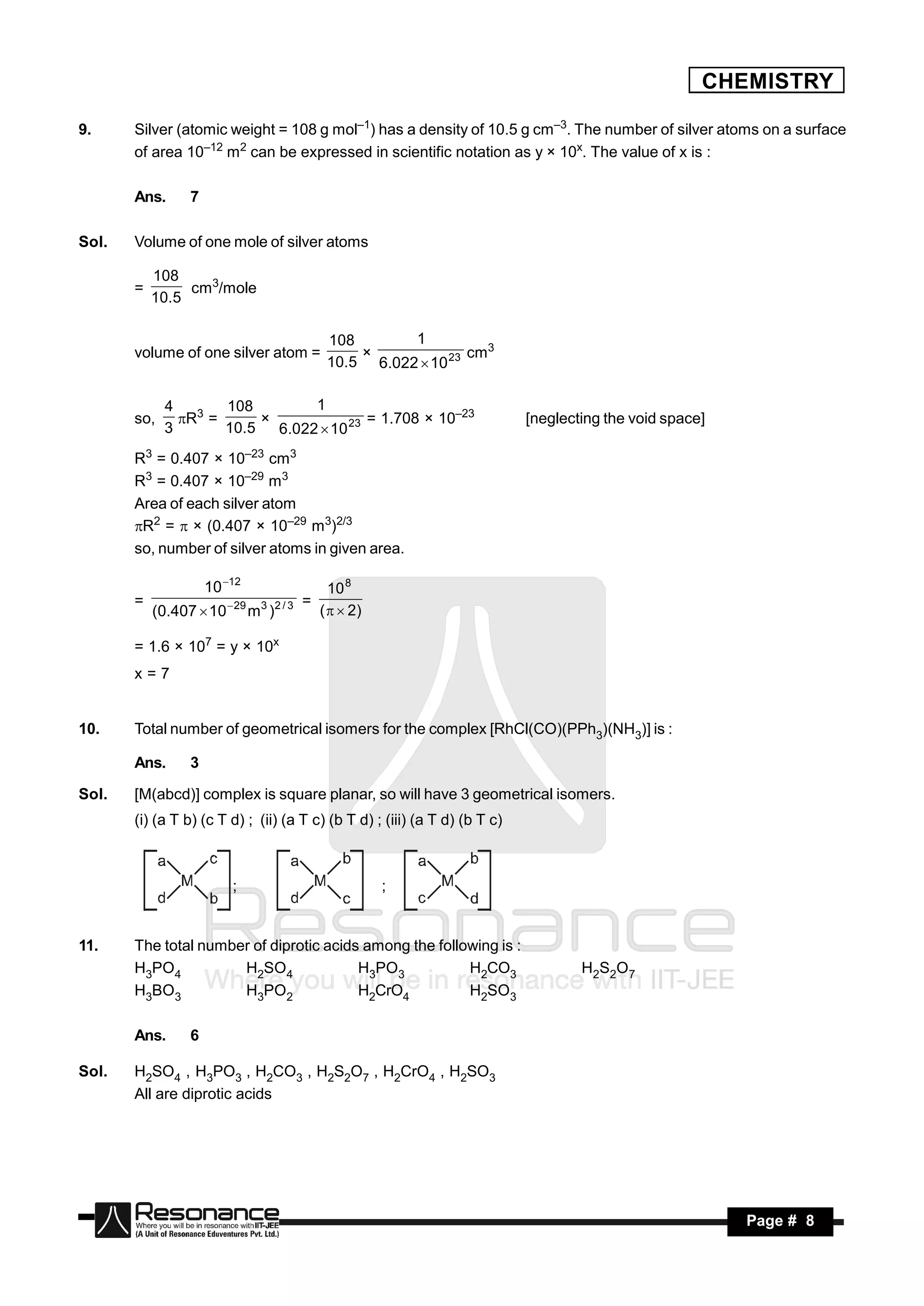 CHEMISTRY

9.     Silver (atomic weight = 108 g mol–1) has a density of 10.5 g cm–3. The number of silver atoms on a surface
       of area 10–12 m2 can be expressed in scientific notation as y × 10x. The value of x is :

       Ans.      7

Sol.   Volume of one mole of silver atoms

           108
       =        cm3/mole
           10.5

                                            108       1
       volume of one silver atom =                             cm3
                                            10.5 6.022  10 23
                                                ×


             4       108         1
       so,     R3 =                      = 1.708 × 10–23                   [neglecting the void space]
             3       10.5   6.022  10 23
                          ×

       R3 = 0.407 × 10–23 cm3
       R3 = 0.407 × 10–29 m3
       Area of each silver atom
       R2 =  × (0.407 × 10–29 m3)2/3
       so, number of silver atoms in given area.

                     10 12                  10 8
       =                               =
           (0.407  10 29 m3 )2 / 3       (   2)

       = 1.6 × 107 = y × 10x
       x=7


10.    Total number of geometrical isomers for the complex [RhCl(CO)(PPh3)(NH3)] is :

       Ans.      3

Sol.   [M(abcd)] complex is square planar, so will have 3 geometrical isomers.
       (i) (a T b) (c T d) ; (ii) (a T c) (b T d) ; (iii) (a T d) (b T c)



                         ;                            ;


11.    The total number of diprotic acids among the following is :
       H3PO4          H2SO4              H3PO3           H2CO3                      H 2S2O 7
       H3BO3          H3PO2              H2CrO4          H2SO3

       Ans.      6

Sol.   H2SO4 , H3PO3 , H2CO3 , H2S2O7 , H2CrO4 , H2SO3
       All are diprotic acids




        RESONANCE                                                                                         Page # 8
 