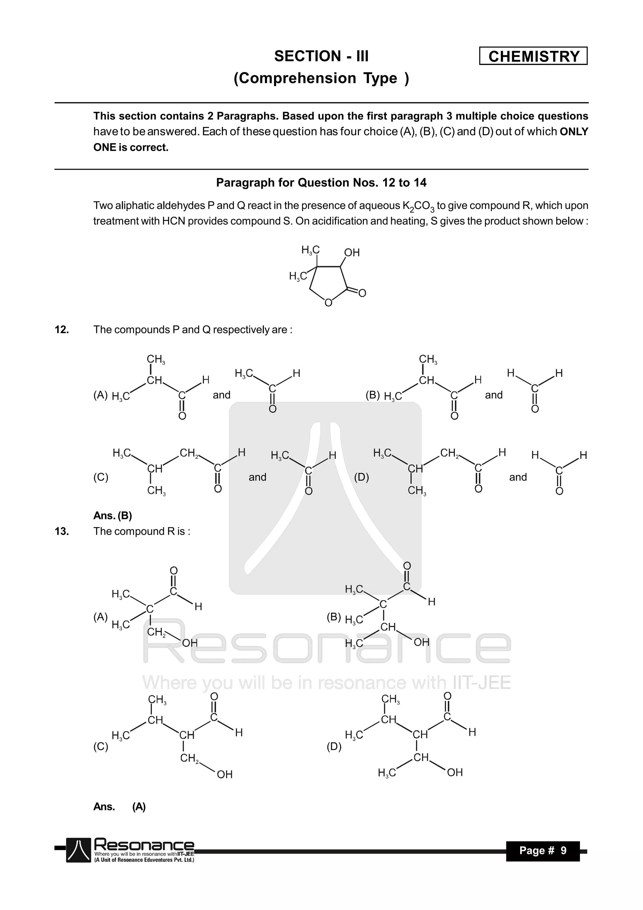 SECTION - III                                   CHEMISTRY
                                    (Comprehension Type )

      This section contains 2 Paragraphs. Based upon the first paragraph 3 multiple choice questions
      have to be answered. Each of these question has four choice (A), (B), (C) and (D) out of which ONLY
      ONE is correct.


                               Paragraph for Question Nos. 12 to 14
      Two aliphatic aldehydes P and Q react in the presence of aqueous K2CO3 to give compound R, which upon
      treatment with HCN provides compound S. On acidification and heating, S gives the product shown below :




12.   The compounds P and Q respectively are :




      (A)                     and                             (B)                      and




      (C)                             and                   (D)                              and


      Ans. (B)
13.   The compound R is :




      (A)                                             (B)




      (C)                                             (D)




      Ans.    (A)



       RESONANCE                                                                              Page # 9
 