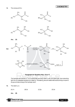 CHEMISTRY
14.    The compound S is :




       (A)                                                           (B)




       (C)                                                           (D)




       Ans.     (D)




                                                    aq. K CO
Sol.                         +                     3 
                                                     2
                                                                                   HCN
                                                   ( cross aldol )
                                                       
                                                                                   
                                                                                    




                                   Intramolec ular esterifica tion
                                                     




                                  Paragraph for Question Nos. 15 to 17

       The hydrogen-like species Li2+ is in a spherically symmetric state S1 with one radial node. Upon absorbing
       light the ion undergoes transition to a state S2. The state S2 has one radial node and its energy is equal to
       the ground state energy of the hydrogen atom.

15.    The state S1 is :

       (A) 1s                    (B) 2s                              (C) 2p         (D) 3s

       Ans.     (B)




        RESONANCE                                                                                   Page # 10
 