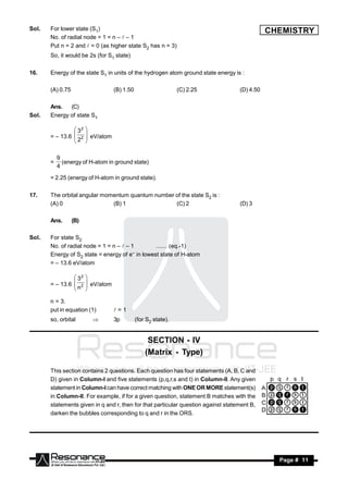 Sol.   For lower state (S1)                                                                   CHEMISTRY
       No. of radial node = 1 = n –  – 1
       Put n = 2 and  = 0 (as higher state S2 has n = 3)
       So, it would be 2s (for S1 state)

16.    Energy of the state S1 in units of the hydrogen atom ground state energy is :

       (A) 0.75                     (B) 1.50                     (C) 2.25          (D) 4.50

       Ans.   (C)
Sol.   Energy of state S1

                 32
       = – 13.6  2      eV/atom
                        
                2
                       
                        

           9
       =     (energy of H-atom in ground state)
           4
       = 2.25 (energy of H-atom in ground state).

17.    The orbital angular momentum quantum number of the state S2 is :
       (A) 0                  (B) 1                (C) 2                           (D) 3

       Ans.       (B)

Sol.   For state S2
       No. of radial node = 1 = n –  – 1       ....... (eq.-1)
       Energy of S2 state = energy of e in lowest state of H-atom
                                         –

       = – 13.6 eV/atom

                 32
       = – 13.6  2
                         eV/atom
                        
                n
                
                        
                        

       n = 3.
       put in equation (1)          =1
       so, orbital                 3p         (for S2 state).


                                                    SECTION - IV
                                                   (Matrix - Type)

       This section contains 2 questions. Each question has four statements (A, B, C and
       D) given in Column-I and five statements (p,q,r,s and t) in Column-II. Any given
       statement in Column-I can have correct matching with ONE OR MORE statement(s)
       in Column-II. For example, if for a given question, statement B matches with the
       statements given in q and r, then for that particular question against statement B,
       darken the bubbles corresponding to q and r in the ORS.




        RESONANCE                                                                               Page # 11
 